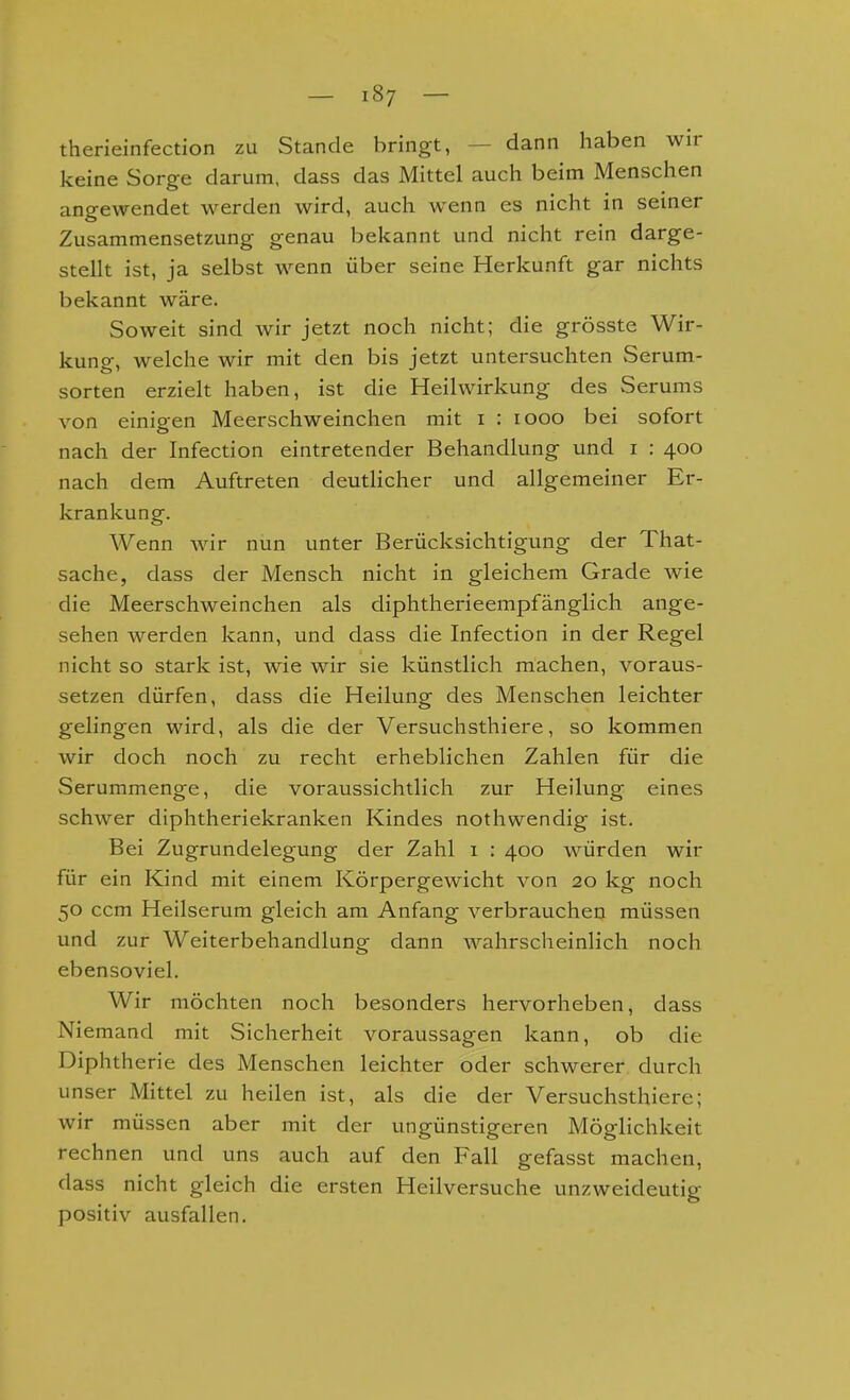 therieinfection zu Stande bringt, — dann haben wir keine Sorge darum, dass das Mittel auch beim Menschen angewendet werden wird, auch wenn es nicht in seiner Zusammensetzung genau bekannt und nicht rein darge- stellt ist, ja selbst wenn über seine Herkunft gar nichts bekannt wäre. Soweit sind wir jetzt noch nicht; die grösste Wir- kuno-, welche wir mit den bis jetzt untersuchten Serum- Sorten erzielt haben, ist die Heilwirkung des Serums von einipen Meerschweinchen mit i : looo bei sofort nach der Infection eintretender Behandlung und i : 400 nach dem Auftreten deutlicher und allgemeiner Er- krankung. Wenn wir nun unter Berücksichtigung der That- sache, dass der Mensch nicht in gleichem Grade wie die Meerschweinchen als diphtherieempfänglich ange- sehen werden kann, und dass die Infection in der Regel nicht so stark ist, wie wir sie künstlich machen, voraus- setzen dürfen, dass die Heilung des Menschen leichter gelingen wird, als die der Versuchsthiere, so kommen wir doch noch zu recht erheblichen Zahlen für die Serummenge, die voraussichtlich zur Heilung eines schwer diphtheriekranken Kindes nothwendig ist. Bei Zugrundelegung der Zahl i : 400 würden wir für ein Kind mit einem Körpergewicht von 20 kg noch 50 ccm Heilserum gleich am Anfang verbrauchen müssen und zur Weiterbehandlung dann wahrscheinlich noch ebensoviel. Wir möchten noch besonders hervorheben, dass Niemand mit Sicherheit voraussagen kann, ob die Diphtherie des Menschen leichter oder schwerer durch unser Mittel zu heilen ist, als die der Versuchsthiere; wir müssen aber mit der ungünstigeren Möglichkeit rechnen und uns auch auf den Fall gefasst machen, dass nicht gleich die ersten Heilversuche unzweideutig positiv ausfallen.