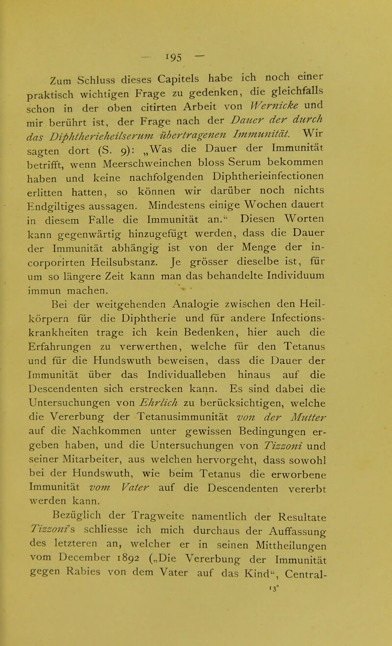 Zum Schluss dieses Capitels habe ich noch einer praktisch wichtigen Frage zu gedenken, die gleichfalls schon in der oben citirten Arbeit von Wernicke und mir berührt ist, der Frage nach der Dauer der durch das DiphtherieheUserum übertragenen Immunität. Wir sagten dort (S. 9): „Was die Dauer der Immunität betrifft, we;nn Meerschweinchen bloss Serum bekommen haben und keine nachfolgenden Diphtherieinfectionen erlitten hatten, so können wir darüber noch nichts Endgiltiges aussagen. Mindestens einige Wochen dauert in diesem Falle die Immunität an. Diesen Worten kann gegenwärtig hinzugefügt werden, dass die Dauer der Immunität abhängig ist von der Menge der in- corporirten Heilsubstanz. Je grösser dieselbe ist, für um so längere Zeit kann man das behandelte Individuum immun machen. Bei der weitgehenden Analogie zwischen den Heil- körpern für die Diphtherie und für andere Infections- krankheiten trage ich kein Bedenken, hier auch die Erfahrungen zu verwerthen, welche für den Tetanus und für die Hundswuth beweisen, dass die Dauer der Immunität über das Individuall eben hinaus auf die Descendenten sich erstrecken kann. Es sind dabei die Untersuchungen von Ehrlich zu berücksichtigen, welche die Vererbung der Tetanusimmunität von der Mzitter auf die Nachkommen unter gewissen Bedingungen er- geben haben, und die Untersuchungen von Tizzoni und seiner Mitarbeiter, aus welchen hervorgeht, dass sowohl bei der Hundswuth, wie beim Tetanus die erworbene Immunität vom Vater auf die Descendenten vererbt werden kann. Bezüglich der Tragweite namentlich der Resultate Tizzoni's schliesse ich mich durchaus der Auffassung des letzteren an, welcher er in seinen Mittheilungen vom December 1892 („Die Vererbung der Immunität gegen Rabies von dem Vater auf das Kind, Central- 's*