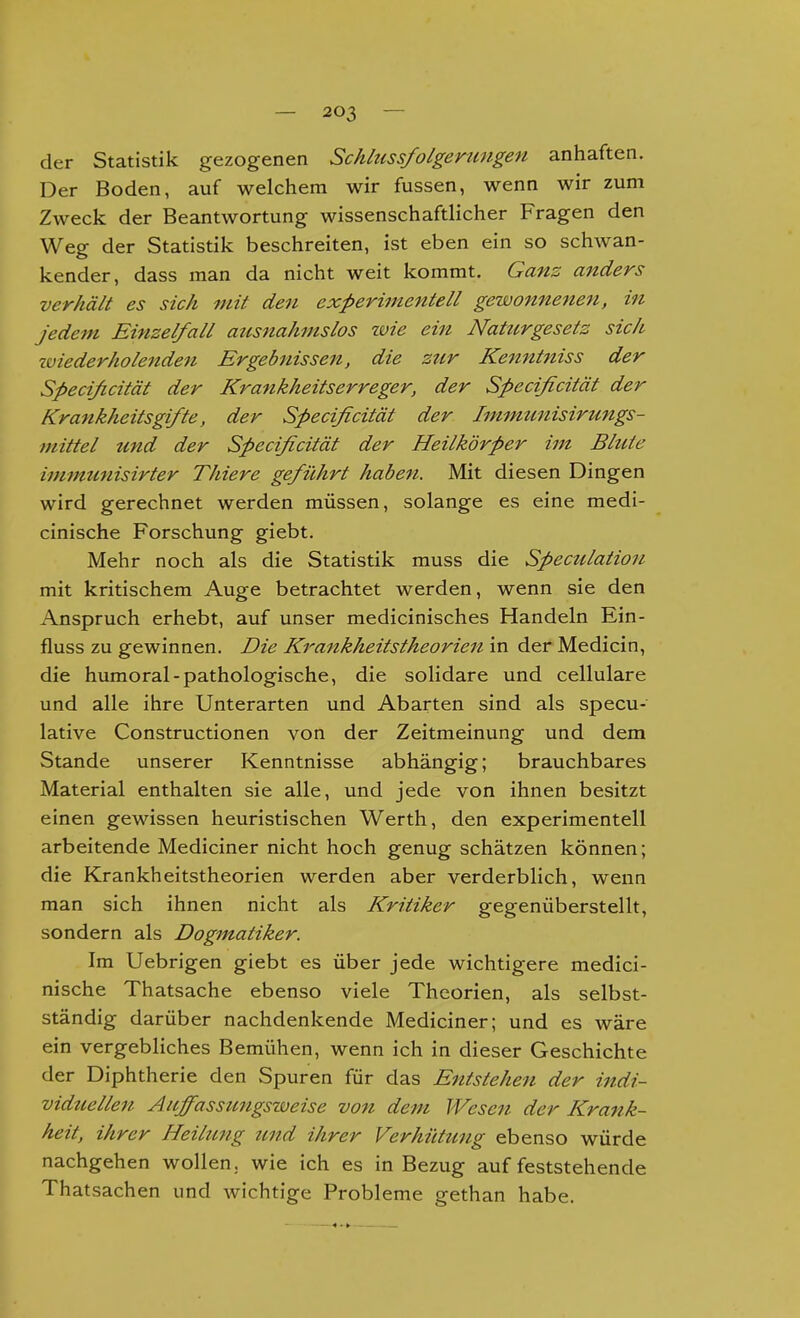 der Statistik gezogenen Schlussfolgerungen anhaften. Der Boden, auf welchem wir fussen, wenn wir zum Zweck der Beantwortung wissenschaftlicher Fragen den Weg der Statistik beschreiten, ist eben ein so schwan- kender, dass man da nicht weit kommt. Gans anders verhält es sich mit den experimentell gewonnene^i, in jedem Einzelfall atcsnahmslos wie ein Naturgesetz sich zviederholenden Ergebnissen, die zur Kenntniss der Specificität der Krankheitserreger, der Specificität der Krankheitsgifte, der Specificität der Immunisirungs- mittel und der Specificität der Heilkörper im Blute immunisirter Thiere geführt haben. Mit diesen Dingen wird gerechnet werden müssen, solange es eine medi- cinische Forschung giebt. Mehr noch als die Statistik muss die Speculation mit kritischem Auge betrachtet werden, wenn sie den Anspruch erhebt, auf unser medicinisches Handeln Ein- fluss zu gewinnen. Die Krankheitstheorien in der Medicin, die humoral-pathologische, die solidare und cellulare und alle ihre Unterarten und Abarten sind als specu- lative Constructionen von der Zeitmeinung und dem Stande unserer Kenntnisse abhängig; brauchbares Material enthalten sie alle, und jede von ihnen besitzt einen gewissen heuristischen Werth, den experimentell arbeitende Mediciner nicht hoch genug schätzen können; die Krankheitstheorien werden aber verderblich, wenn man sich ihnen nicht als Kritiker gegenüberstellt, sondern als Dogmatiker. Im Uebrigen giebt es über jede wichtigere medici- nische Thatsache ebenso viele Theorien, als selbst- ständig darüber nachdenkende Mediciner; und es wäre ein vergebliches Bemühen, wenn ich in dieser Geschichte der Diphtherie den Spuren für das Entstehen der indi- vidtcellen Auffassimgsweise von dem Wesen der Krank- heit, ihrer Heilung zmd ihrer Verhüttmg ebenso würde nachgehen wollen, wie ich es in Bezug auf feststehende Thatsachen und wichtige Probleme gethan habe.