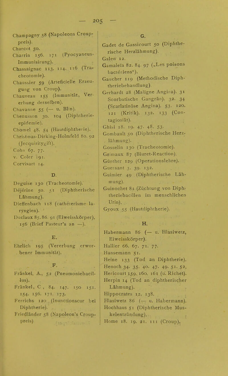 Charnpagny 58 (Napoleons Croup- preis). Charcot 50. Charrin 156. 171 (Pyocyaneus- Immunisirung). Chassaignac 113. 114- (T^a- cheotomie). Chausbier 59 (Arteficielle Erzeu- gung- von Croup). Chauveau 155 (Immunität, Ver- ertiung derselben). Chavanne 55 (— u. Blin). Chenusson 30. 104 (Diphtherie- epidemie). Chomel 48. 54 (Hautdiphtherie). Chribtmas-Diriting-Holmfeld 80. 92 (Jecquirilygift). Cohn 67. 77. V. Coler 191. Corvisart 14. D. Deguise 130 (Tracheotomie). Dejerine 50, 51 (Diphtherische Lähmung). Dieffenbach 118 (catheterisme la- ryngien). I3uclaux 85.86. 91 (Eiweisskörper), 156 (Brief Pasteur's an —). E. Ehrlich 195 (Vererbung erwor- bener Immunität). F. Frankel, A., 52 (Pneumoniebacil- lus). Frankel, C , 84. 147. 150 151. 154. 156. 171. 173. Ferrichs 120 . (Inunctionscur bei Diphtherie). Friedländer 58 (Napoleon's Croup. preis) G. Gadet de Gassicourt 50 (Diphthe- rische Herzlähmung). Galen 12. Gamaleia 82. 84. 97 („Les poisons liacteiiens). Gaucher 119 (Methodische Diph- theriebehandlung). Gerhardt 28 (Maligne Angina). 31 Scorbutische Gangrän). 32. 34 (Scarlatinöse Angina). 53. 120. 121 (Kritik). 132. 133 (Con- tagiosiät). Ghifai 18. 19. 47- 48. 53- Gonibault 50 (Diphtherische Herz- lähmung). Gosselin 130 (Tracheotomie). Grimaux 87 (Biuret-Reaction). Günther 129 (Operationslehre). I Guersant 3. 39. 132. Guimier 49 (Diphtherische Läh- mung). Guinochet 81 (Züchtung von Diph: theriebacillen im menschlichen Urin). , Gyoux 55 (Hautdiphiherie). H. Habermann 86 (— u. Hlasiwetz, Eiweisskörper). Hallier 66. 67. 71. 77. Hansemann 51. Heine 133 (Tod an Diphtherie). Henoch 34. 35. 40. 47. 49. 51. 52. Hericourt 159. 160. 161 (u. Riebet). Herpin 14 (Tod an diphtherischer Lähmung). Hippocrates 1.2. 138. Hlasiwetz 86 (— u. Habermann). Hochhaus 51 (Diphtherische Mus- kelentzündung). Home 18. 19. 2T. III (Croup).