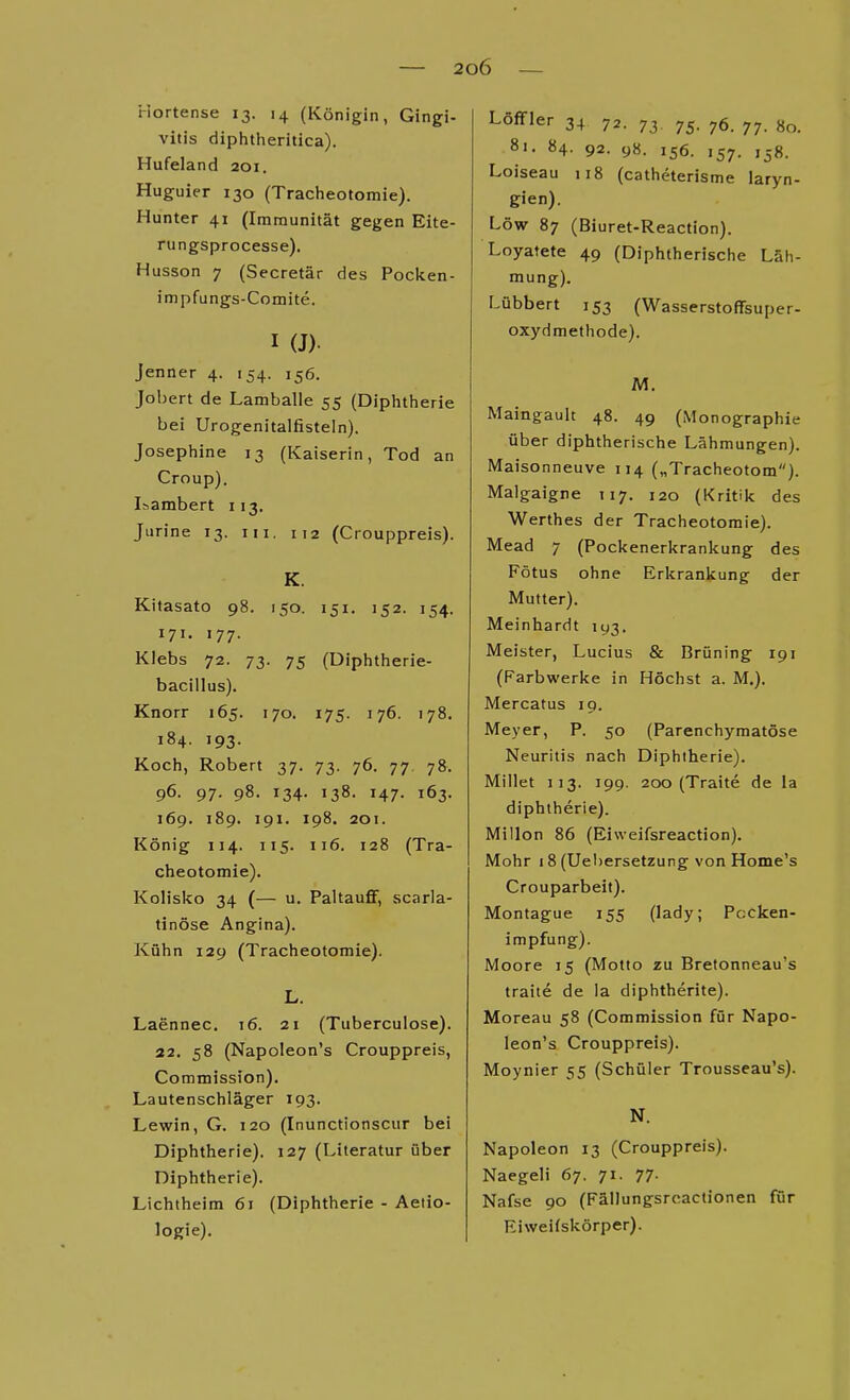 Hortense 13. 14 (Königin, Gingi- vitis diplitherilica). Hufeland 201. Huguier 130 (Tracheotomie). Hunter 41 (Immunität gegen Eite- rungsprocesse). Husson 7 (Secretär des Pocken- impfungs-Comite. I (J). Jenner 4. 154. 156. Jobert de Lamballe 55 (Diphtherie bei Urogenitalfisteln). Josephine 13 (Kaiserin, Tod an Croup). Isambert 113. Jurine 13. ni. 112 (Crouppreis). K. Kitasato 98. 150. 151. 152. 154. 171. 177. Klebs 72. 73. 75 (Diphtherie- bacillus). Knorr 165. 170. 175. 176. 178. 184. 193. Koch, Robert 37. 73. 76. 77. 78. 96. 97. 98. 134. 138. 147. 163. 169. 189. 191. 198. 201. König 114. 115. 116. 128 (Tra- cheotomie). Kolisko 34 (— u. Paltauflf, scarla- tinöse Angina). Kühn 129 (Tracheotomie). L. Laennec. t6. 21 (Tuberculose). 22. 58 (Napoleon's Crouppreis, Commission). Lautenschläger 193. Lewin, G. 120 (Inunctionscur bei Diphtherie). 127 (Literatur über Diphtherie). Lichtheim 61 (Diphtherie - Aeiio- logie). Lottier 34 72. 73, 75. 76. 77. 80. 81. 84. 92. 98. 156. 157. 158. Loiseau 118 (catheterisme laryn- gien). Low 87 (Biuret-Reaction). Loyatete 49 (Diphtherische Läh- mung). Lübbert 153 (Wasserstoffsuper- oxydmethode). M. Maingault 48. 49 (Monographie über diphtherische Lähmungen). Maisonneuve 114 („Tracheotom). Malgaigne T17. 120 (Kritik des Werthes der Tracheotomie). Mead 7 (Pockenerkrankung des Fötus ohne Erkrankung der Mutter). Meinhardt 193. Meister, Lucius & Brüning 191 (Farbwerke in Höchst a. M.). Mercatus 19. Meyer, P. 50 (Parenchymatöse Neuritis nach Diphtherie). Millet 113. 199. 200 (Traite de la diphtheric). Millen 86 (Eisveifsreaction). Mohr 18 (Uel)ersetzung von Home's Crouparbeit). Montague 155 (lady; Pocken- impfung). Moore 15 (Motto zu Brefonneau's traite de ia diphtherite). Moreau 58 (Commission für Napo- leon's Crouppreis). Moynier 55 (Schüler Trousseau's). N. Napoleon 13 (Crouppreis). Naegeli 67. 71. 77- Nafse 90 (Fällungsrcaclionen für Eiwei(skörper).