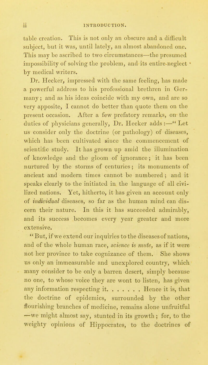 table creation. This is not only an obscure and a difficult subject, but it was, until lately, an almost abandoned one. This may be ascribed to two circumstances—the presumed impossibility of solving the problem, and its entire-neglect * by medical writers. Dr. Hecker, impressed with the same feeling, has made a powerful address to his professional brethren in Ger- many ; and as his ideas coincide with my own, and are so very apposite, I cannot do better than quote them on the present occasion. After a few prefatory remarks, on the duties of physicians generally. Dr. Hecker adds :— Let us consider only the doctrine (or pathology) of diseases, which has been cultivated since the commencement of scientific study. It has grown up amid the illumination of knowledge and the gloom of ignorance; it has been nurtured by the storms of centuries; its monuments of ancient and modern times cannot be numbered ; and it speaks clearly to the initiated in the language of all civi- lized nations. Yet, hitherto, it has given an account only of individual diseases, so far as the human mind can dis- cern their nature. In this it has succeeded admirably, and its success becomes every year greater and more extensive. But, if we extend our inquiries to the diseases of nations, and of the whole human race, science is mute, as if it were not her province to take cognizance of them. She shows us only an immeasurable and unexplored country, which many consider to be only a barren desert, simply because no one, to whose voice they are wont to listen, has given any information respecting it Hence it is, that the doctrine of epidemics, surrounded by the other flourishing branches of medicine, remains alone unfruitful —we might almost say, stunted in its growth ; for, to the weighty opinions of Hippocrates, to the doctrines of