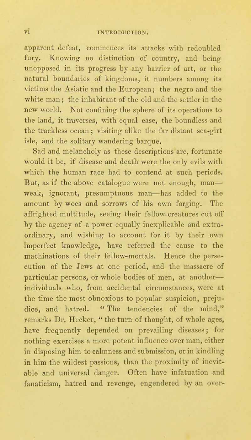 apparent defeat, commences its attacks with redoubled fury. Knowing no distinction of country, and being unopposed in its progress by any barrier of art, or the natural boundaries of kingdoms, it numbers among its victims the Asiatic and the European; the negro and the white man ; the inhabitant of the old and the settler in the new world. Not confining the sphere of its operations to the land, it traverses, with equal ease, the boundless and the trackless ocean; visiting alike the far distant sea-girt isle, and the solitary wandering barque. Sad and melancholy as these descriptions are, fortunate would it be, if disease and death were the only evils with which the human race had to contend at such periods. But, as if the above catalogue were not enough, man— weak, ignorant, presumptuous man—has added to the amount by woes and sorrows of his own forging. The affrighted multitude, seeing their fellow-creatures cut off hy the agency of a power equally inexplicable and extra- ordinary, and wishing to account for it by their own imperfect knowledge, have referred the cause to the machinations of their fellow-mortals. Hence the perse- cution of the Jews at one period, and the massacre of particular persons, or whole bodies of men, at another— individuals who, from accidental circumstances, were at the time the most obnoxious to popular suspicion, preju- dice, and hatred.  The tendencies of the mind, remarks Dr. Hecker,  the turn of thought, of whole ages, have frequently depended on prevailing diseases; for nothing exercises a more potent influence overman, either in disposing him to calmness and submission, or in kindling in him the wildest passions, than the proximity of inevit- able and universal danger. Often have infatuation and fanaticism, hatred and revenge, engendered by an over-