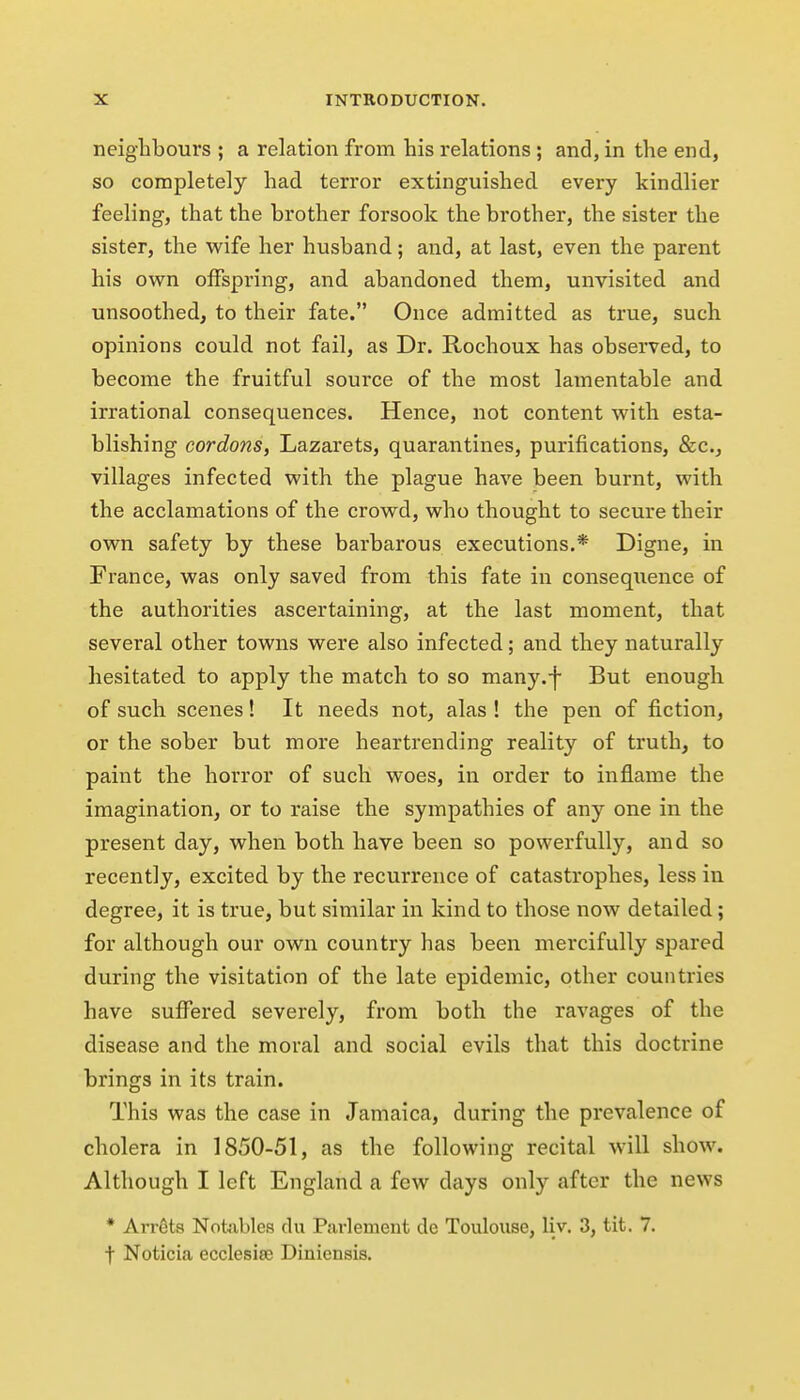 neighbours ; a relation from bis relations; and, in the end, so completely bad terror extinguisbed every kindlier feeling, tbat the brother forsook the brother, the sister the sister, the wife her husband; and, at last, even the parent bis ovs^n offspring, and abandoned them, unvisited and unsoothed, to their fate. Once admitted as true, such opinions could not fail, as Dr. Rocboux has observed, to become the fruitful source of the most lamentable and irrational consequences. Hence, not content with esta- blishing cordons, Lazarets, quarantines, purifications, &c., villages infected with the plague have been burnt, with the acclamations of the crowd, who thought to secure their own safety by these barbarous executions.* Digne, in France, was only saved from this fate in consequence of the authorities ascertaining, at the last moment, that several other towns were also infected; and they naturally hesitated to apply the match to so many.f But enough of such scenes! It needs not, alas ! the pen of fiction, or the sober but more heartrending reality of truth, to paint the horror of such woes, in order to inflame the imagination, or to raise the sympathies of any one in the present day, when both have been so powerfully, and so recently, excited by the recurrence of catastrophes, less in degree, it is true, but similar in kind to those now detailed; for although our own country has been mercifully spared during the visitation of the late epidemic, other countries have suffered severely, from both the ravages of the disease and the moral and social evils that this doctrine brings in its train. This was the case in Jamaica, during the prevalence of cholera in 1850-51, as the following recital will show. Although I left England a few days only after the news * Arrets Notiibles du Parlement de Toulouse, liv, 3, tit. 7. t Noticia ecclesiee Diniensis.