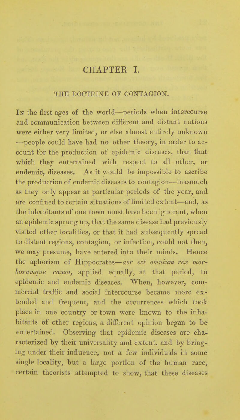 CHAPTER I. THE DOCTEINE OF CONTAGION. In the first ages of the world—periods when intercourse and communication between different and distant nations were either very limited, or else almost entirely unknown ■—people could have had no other theory, in order to ac- count for the production of epidemic diseases, than that which they entertained with respect to all other, or endemic, diseases. As it would be impossible to ascribe the production of endemic diseases to contagion—inasmuch as they only appear at particular periods of the year, and are confined to certain situations of limited extent—and, as the inhabitants of one town must have been ignorant, when an epidemic sprung up, that the same disease had previously visited other localities, or that it had subsequently spread to distant regions, contagion, or infection, could not then, we may presume, have entered into their minds. Hence the aphorism of Hippocrates—aer est omnium rex mor- borumque causa, applied equally, at that period, to epidemic and endemic diseases. When^ however, com- mercial traffic and social intercourse became more ex- tended and frequent, and the occurrences which took place in one country or town were known to the inha- bitants of other regions, a different opinion began to be entertained. Observing that epidemic diseases are cha- racterized by their universality and extent, and by bring- ing under their influence, not a few individuals in some single locality, but a large portion of the human race, certain theorists attempted to show, that these diseases