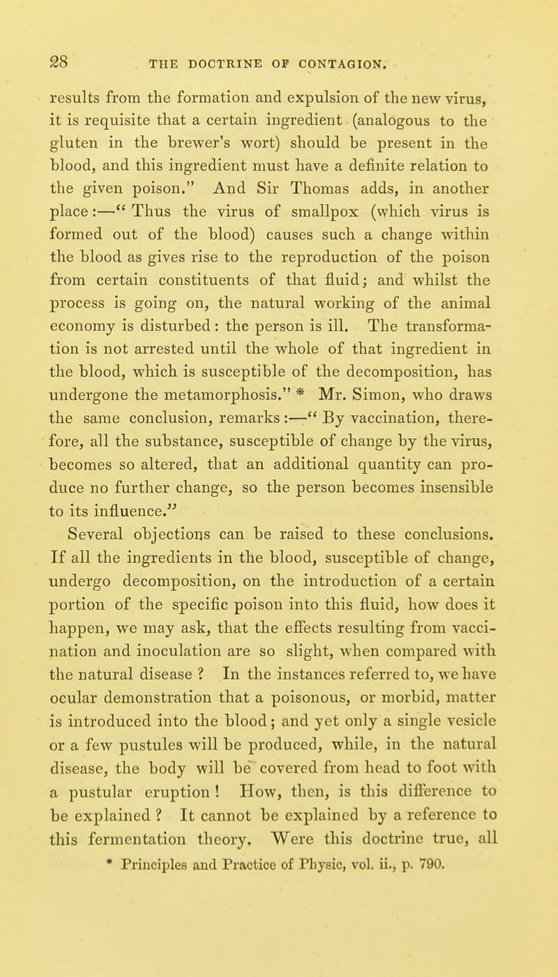 results from the formation and expulsion of the new virus, it is requisite that a certain ingredient (analogous to the gluten in the brewer's wort) should be present in the blood, and this ingredient must have a definite relation to the given poison. And Sir Thomas adds, in another place:—Thus the virus of smallpox (which virus is formed out of the blood) causes such a change within the blood as gives rise to the reproduction of the poison from certain constituents of that fluid; and whilst the process is going on, the natural working of the animal economy is disturbed: the person is ill. The transforma- tion is not arrested until the whole of that ingredient in the blood, which is susceptible of the decomposition, has undergone the metamorphosis. * Mr. Simon, who draws the same conclusion, remarks :—By vaccination, there- fore, all the substance, susceptible of change by the virus, becomes so altered, that an additional quantity can pro- duce no further change, so the person becomes insensible to its influence. Several objections can be raised to these conclusions. If all the ingredients in the blood, susceptible of change, undergo decomposition, on the introduction of a certain portion of the specific poison into this fluid, how does it happen, we may ask, that the efiects resulting from vacci- nation and inoculation are so slight, when compared with the natural disease ? In the instances referred to, we have ocular demonstration that a poisonous, or morbid, matter is introduced into the blood; and yet only a single vesicle or a few pustules will be produced, while, in the natural disease, the body will be covered from head to foot with a pustular eruption ! How, then, is this diflierence to be explained ? It cannot be explained by a reference to this fermentation theory. Were this doctrine true, all • Principles and Practice of Physic, vol. ii., p. 790.