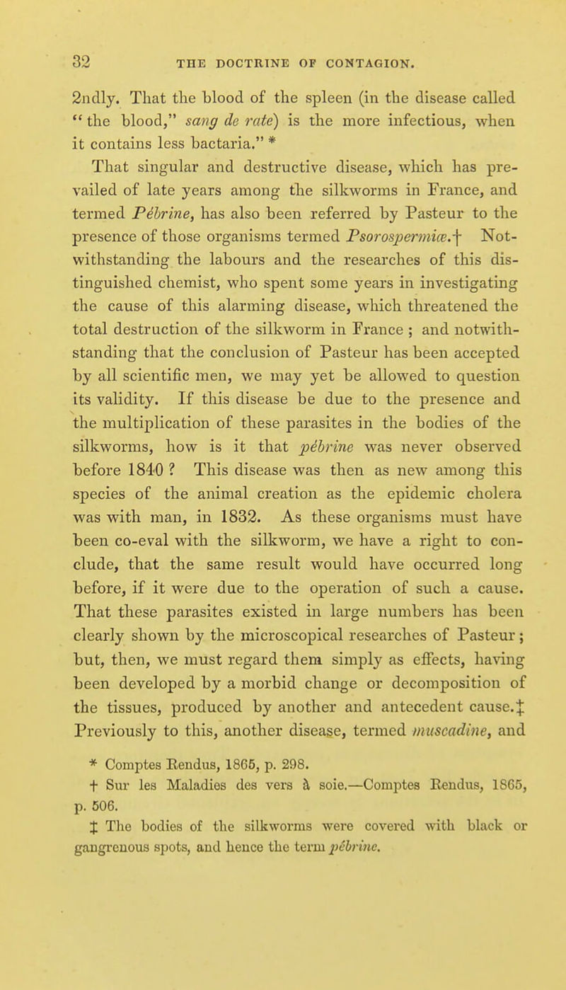 2ndly. That the blood of the spleen (in the disease called  the blood, sang de rate) is the more infectious, when it contains less bactaria. * That singular and destructive disease, which has pre- vailed of late years among tbe silkworms in France, and termed Pehrine, has also been referred by Pasteur to the presence of those organisms termed Psorospermice.-f Not- withstanding the labours and the researches of this dis- tinguished chemist, who spent some years in investigating the cause of this alarming disease, which threatened the total destruction of the silkworm in France ; and notwith- standing that the conclusion of Pasteur has been accepted by all scientific men, we may yet be allowed to question its validity. If this disease be due to the presence and the multiplication of these parasites in the bodies of the silkworms, how is it that pibrine was never observed before 1840 ? This disease was then as new among this species of the animal creation as the epidemic cholera was with man, in 1832. As these organisms must have been co-eval with the silkworm, we have a right to con- clude, that the same result would have occurred long before, if it were due to the operation of such a cause. That these parasites existed in large numbers has been clearly shown by the microscopical researches of Pasteur; but, then, we must regard them simply as effects, having been developed by a morbid change or decomposition of the tissues, produced by another and antecedent cause.J Previously to this, another disease, termed muscadine^ and * Comptes Eendus, 1865, p. 298. t Sur les Maladies des vers 5, soie.—Comptes Eendus, 1865, p. 506. X The bodies of the silkworms were covered with black or gangrenous spots, and hence the term pebriiie.