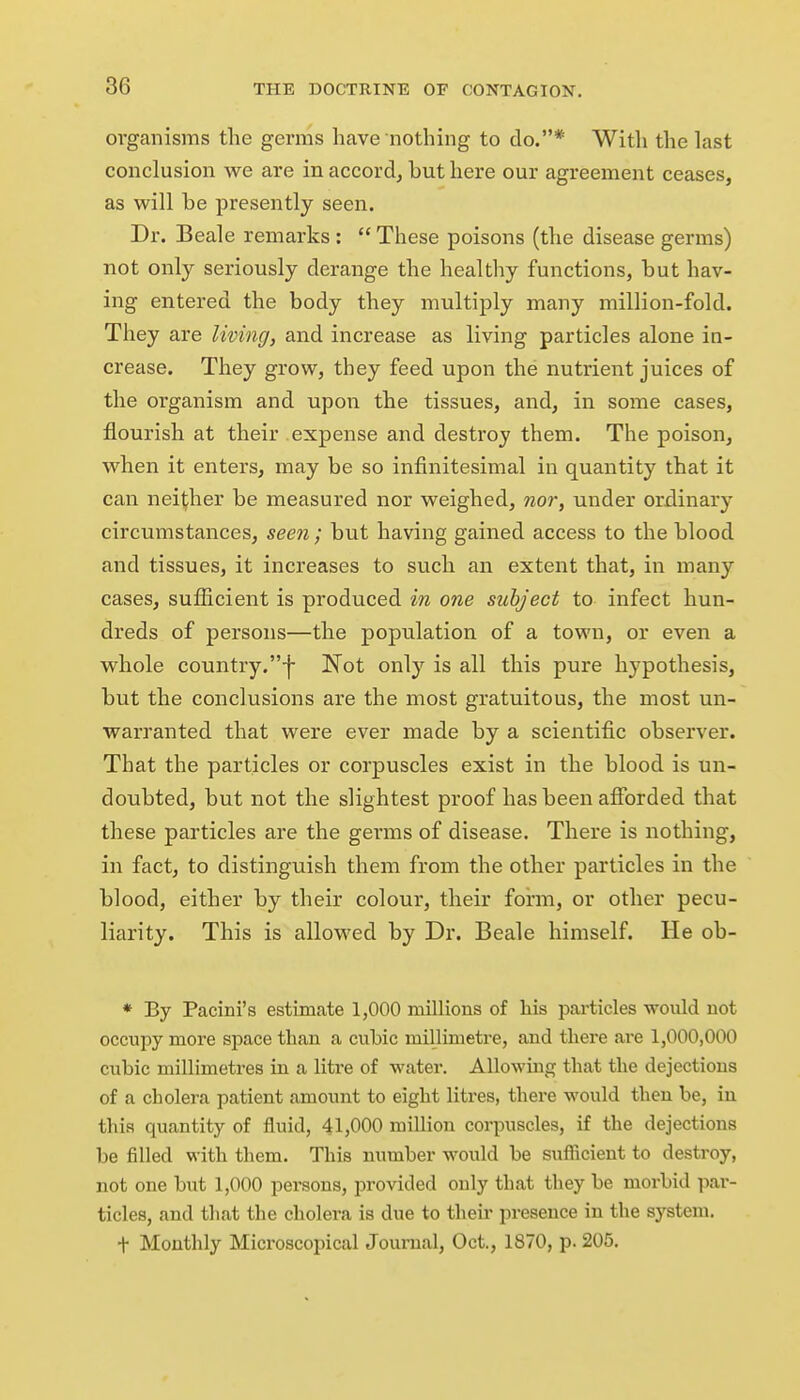 organisms the germs have nothing to do.* With the last conclusion we are in accord, but here our agreement ceases, as will be presently seen. Dr. Beale remarks :  These poisons (the disease germs) not only seriously derange the healthy functions, but hav- ing entered the body they multiply many million-fold. They are living, and increase as living particles alone in- crease. They grow, they feed upon the nutrient juices of the oi'ganism and upon the tissues, and, in some cases, flourish at their expense and destroy them. The poison, when it enters, may be so infinitesimal in quantity that it can neither be measured nor weighed, nor, under ordinary circumstances, seen ; but having gained access to the blood and tissues, it increases to such an extent that, in many cases, sufiicient is produced in one subject to infect hun- dreds of persons—the population of a town, or even a whole country.-j- Not only is all this pure hypothesis, but the conclusions are the most gratuitous, the most un- warranted that were ever made by a scientific observer. That the particles or corpuscles exist in the blood is un- doubted, but not the slightest proof has been afforded that these particles are the germs of disease. There is nothing, in fact, to distinguish them from the other particles in the blood, either by their colour, their form, or other pecu- liarity. This is allowed by Dr. Beale himself. He ob- * By Pacini's estimate 1,000 millions of his particles would not occupy more space than a cubic millimetre, and there ai*e 1,000,000 cubic millimetres in a litre of water. Allowing that the dejections of a cholera patient amount to eight litres, there would then be, in this quantity of fluid, 41,000 million corpuscles, if the dejections be filled with them. This number would be sufiicient to destroy, not one but 1,000 persons, provided only that they be morbid par- ticles, and that the cholera is due to theii' presence in the system. t Monthly Microscopical Journal, Oct., 1870, p. 205.