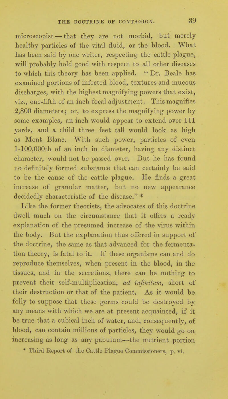 microscopist — that they are not morbid, but merely healthy particles of the vital fluid, or the blood. What has been said by one writer, respecting the cattle plague, will probably hold good with respect to all other diseases to which this theory has been applied.  Dr. Beale has examined portions of infected blood, textures and mucous discharges, with the highest magnifying powers that exist, viz., one-fifth of an inch focal adjustment. This magnifies 2,800 diameters; or, to express the magnifying power by some examples, an inch would appear to extend over 111 yards, and a child three feet tall would look as high as Mont Blanc. With such power, particles of even l-100,000th of an inch in diameter, having any distinct character, would not be passed over. But he has found no definitely formed substance that can certainly be said to be the cause of the cattle plague. He finds a great increase of granular matter, but no new appearance decidedly characteristic of the disease. * Like the former theorists, the advocates of this doctrine dwell much on the circumstance that it offers a ready explanation of the presumed increase of the virus within the body. But the explanation thus offered in support of the doctrine, the same as that advanced for the fermenta- tion theory, is fatal to it. If these organisms can and do reproduce themselves, when present in the blood, in the tissues, and in the secretions, there can be nothing to prevent their self-multiplication, ad infinitum, short of their destruction or that of the patient. As it would be folly to suppose that these germs could be destroyed by any means with which we are at present acquainted, if it be true that a cubical inch of water, and, consequently, of blood, can contain millions of particles, they would go on increasing as long as any pabulum—the nutrient portion • Thh-d Report of the Cattle Plague Commissioners, p. vi.