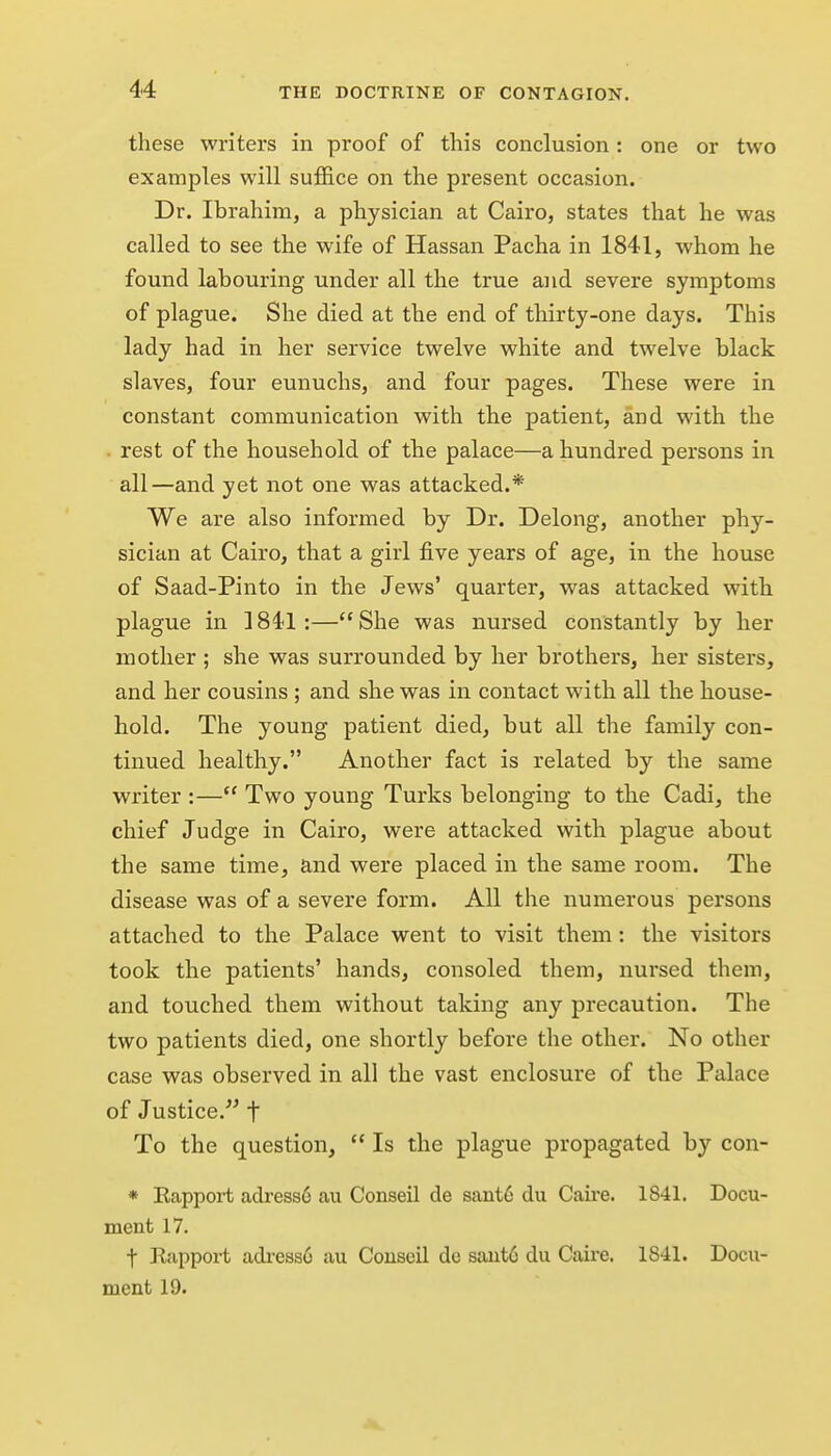 these writers in proof of this conclusion: one or two examples will sufi&ce on the present occasion. Dr. Ibrahim, a physician at Cairo, states that he was called to see the wife of Hassan Pacha in 1841, whom he found labouring under all the true and severe symptoms of plague. She died at the end of thirty-one days. This lady had in her service twelve white and twelve black slaves, four eunuchs, and four pages. These were in constant communication with the patient, and with the rest of the household of the palace—a hundred persons in all—and yet not one was attacked.* We are also informed by Dr. Delong, another phy- sician at Cairo, that a girl five years of age, in the house of Saad-Pinto in the Jews' quarter, was attacked with plague in 1841:—She was nursed constantly by her mother ; she was surrounded by her brothers, her sisters, and her cousins ; and she was in contact with all the house- hold. The young patient died, but all the family con- tinued healthy. Another fact is related by the same writer :— Two young Turks belonging to the Cadi, the chief Judge in Cairo, were attacked with plague about the same time, and were placed in the same room. The disease was of a severe form. All the numerous persons attached to the Palace went to visit them: the visitors took the patients' hands, consoled them, nursed them, and touched them without taking any precaution. The two patients died, one shortly before the other. No other case was observed in all the vast enclosure of the Palace of Justice. t To the question,  Is the plague propagated by con- * Eapport adress6 aii Conseil de sant6 du Caire. 1841. Docu- ment 17. t Rapport adi'ess6 au Couseil de saiit6 du Caire. 1841. Docu- ment 19.