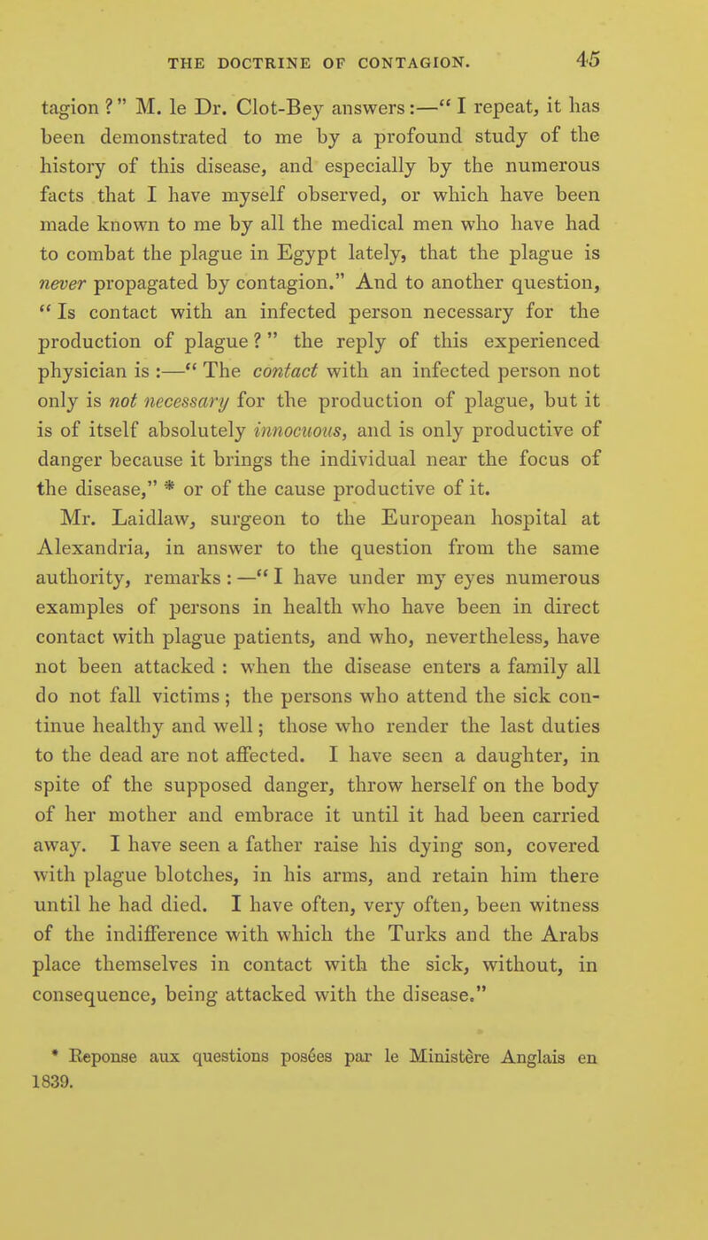 tagion ? M. le Dr. Clot-Bey answers:— I repeat, it has been demonstrated to me by a profound study of the history of this disease, and especially by the numerous facts that I have myself observed, or which have been made known to me by all the medical men who have had to combat the plague in Egypt lately, that the plague is never propagated by contagion. And to another question. Is contact with an infected person necessary for the production of plague ? the reply of this experienced physician is :—*' The contact with an infected person not only is not necessary for the production of plague, but it is of itself absolutely innocuous, and is only productive of danger because it brings the individual near the focus of the disease, * or of the cause productive of it. Mr. Laidlaw, surgeon to the European hospital at Alexandria, in answer to the question from the same authority, remarks : — I have under my eyes numerous examples of persons in health who have been in direct contact with plague patients, and who, nevertheless, have not been attacked : when the disease enters a family all do not fall victims; the persons who attend the sick con- tinue healthy and well; those who render the last duties to the dead are not affected. I have seen a daughter, in spite of the supposed danger, throw herself on the body of her mother and embrace it until it had been carried away. I have seen a father raise his dying son, covered with plague blotches, in his arms, and retain him there until he had died. I have often, very often, been witness of the indifference with which the Turks and the Arabs place themselves in contact with the sick, without, in consequence, being attacked with the disease. • Reponae aux questions pos6es par le Minist^re Anglais en 1839.