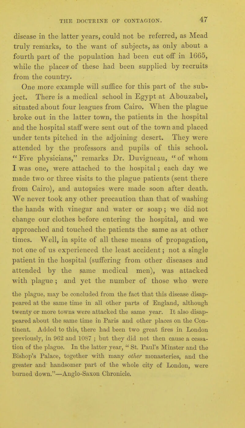 disease in the latter years, could not be referred, as Mead truly remarks, to the want of subjects, as only about a fourth part of the population had been cut off in 1665, while the places of these had been supplied by recruits from the country. One more example will suffice for this part of the sub- ject. There is a medical school in Egypt at Abouzabel, situated about four leagues from Cairo. When the plague broke out in the latter town, the patients in the hospital and the hospital staff were sent out of the town and placed under tents pitched in the adjoining desert. They were attended by the professors and pupils of this school. Five physicians, remarks Dr. Duvigneau, of whom I was one, were attached to the hospital; each day we made two or three visits to the plague patients (sent there from Cairo), and autopsies were made soon after death. We never took any other precaution than that of washing the hands with vinegar and water or soap ; we did not change our clothes before entering the hospital, and we approached and touched the patients the same as at other times. Well, in spite of all these means of propagation, not one of us experienced the least accident; not a single patient in the hospital (suffering from other diseases and attended by the same medical men), was attacked with plague ; and yet the number of those who were the plague, may be concluded from the fact that this disease disap- peared at the same time in all other parts of England, although twenty or more towns were attacked the same year. It also disap- peared about the same time in Paris and other places on the Con- tinent. Added to this, there had been two great fires in London previously, in 962 and 1087 ; but they did not then cause a cessa- tion of the plague. In the latter year, St. Paul's Minster and the Bishop's Palace, together with many other monasteries, and the greater and handsomer part of the whole city of London, were burned down.—Anglo-Saxon Chronicle.