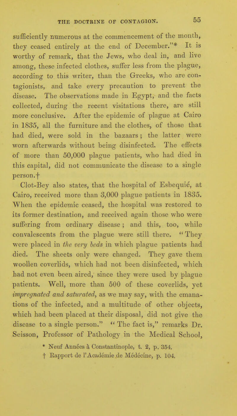 sufficiently numerous at the commencement of the month, they ceased entirely at the end of December.* It is worthy of remark, that the Jews, who deal in, and live among, these infected clothes, suffer less from the plague, according to this writer, than the Greeks, who are con- tagionists, and take every precaution to prevent the disease. The observations made in Egypt, and the facts collected, during the recent visitations there, are still more conclusive. After the epidemic of plague at Cairo in 1835, all the furniture and the clothes, of those that had died, were sold in the bazaars; the latter were worn afterwards without being disinfected. The effects of more than 50,000 plague patients, who had died in this capital, did not communicate the disease to a single person, f Clot-Bey also states, that the hospital of Esbequie, at Cairo, received more than 3,000 plague patients in 1835. When the epidemic ceased, the hospital was restored to its former destination, and received again those who were suffering from ordinary disease; and this, too, while convalescents from the plague were still there.  They were placed in the very beds in which plague patients had died. The sheets only were changed. They gave them woollen coverlids, which had not been disinfected, which had not even been aired, since they were used by plague patients. Well, more than 500 of these coverlids, yet impregnated and saturated, as we may say, with the emana- tions of the infected, and a multitude of other objects, which had been placed at their disposal, did not give the disease to a single person. The fact is, remarks Dr. Seisson, Professor of Pathology in the Medical School, * Neuf Annies h. Constantinople, t. 2, p. 354. t Kapport de 1'Academie .de Medecine, p. 104.