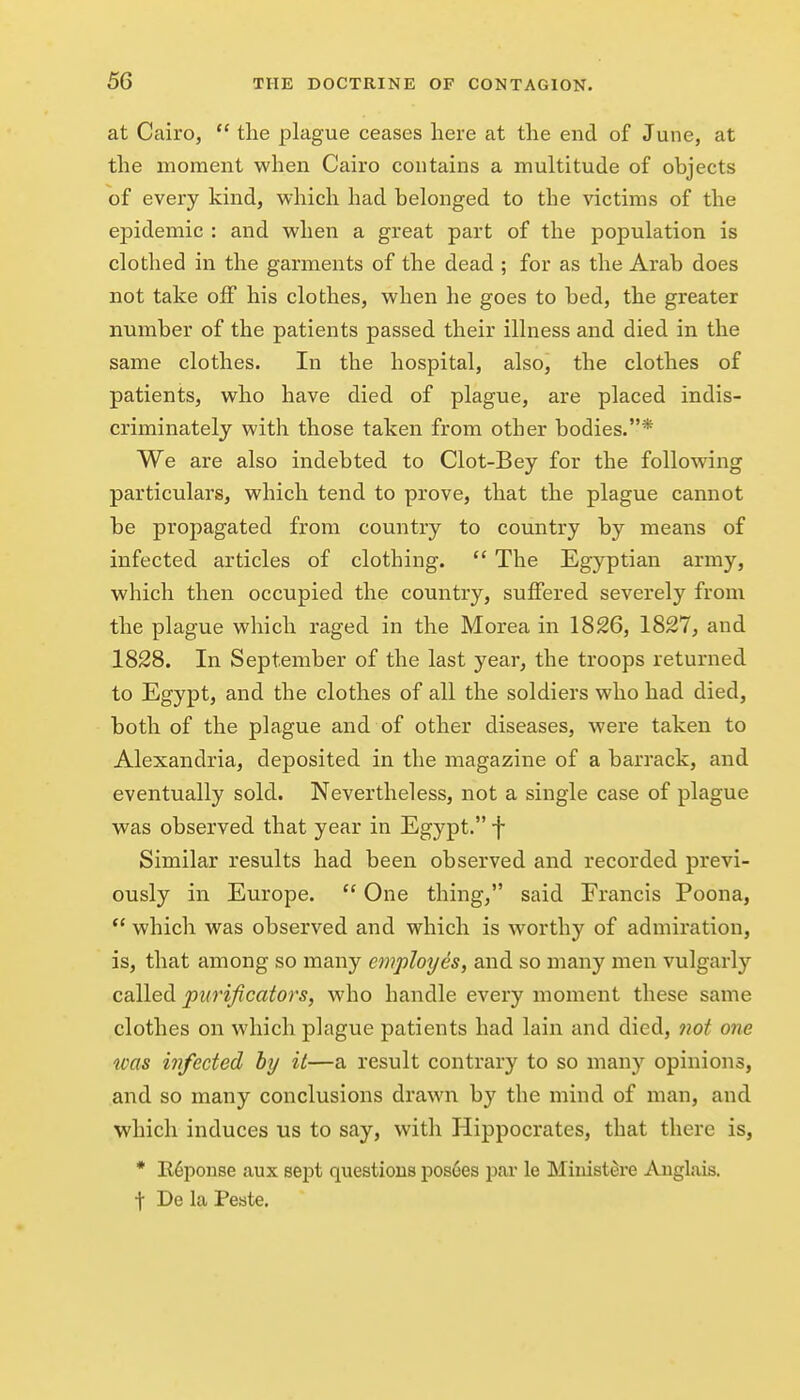 at Cairo,  the plague ceases here at the end of June, at the moment when Cairo contains a multitude of objects of every kind, which had belonged to the victims of the ejDidemic : and when a great part of the population is clothed in the garments of the dead ; for as the Arab does not take off his clothes, when he goes to bed, the greater number of the patients passed their illness and died in the same clothes. In the hospital, also, the clothes of patients, who have died of plague, are placed indis- criminately with those taken from other bodies.* We are also indebted to Clot-Bey for the following particulars, which tend to prove, that the plague cannot be propagated from country to country by means of infected articles of clothing.  The Egyptian army, which then occupied the country, suffered severely from the plague which raged in the Morea in 1826, 1827, and 1828. In September of the last year, the troops returned to Egypt, and the clothes of all the soldiers who had died, both of the plague and of other diseases, were taken to Alexandria, deposited in the magazine of a barrack, and eventually sold. Nevertheless, not a single case of plague was observed that year in Egypt. f Similar results had been observed and recorded previ- ously in Europe.  One thing, said Francis Poona, *' which was observed and which is worthy of admiration, is, that among so many employes, and so many men vulgarly called purificators, who handle every moment these same clothes on which plague patients had lain and died, not one was infected by it—a result contrary to so many opinions, and so many conclusions drawn by the mind of man, and which induces us to say, with Hippocrates, that there is, * Il6ponse aux sej^t questions poshes par le Miiiistere Auglais. t De la Peste.