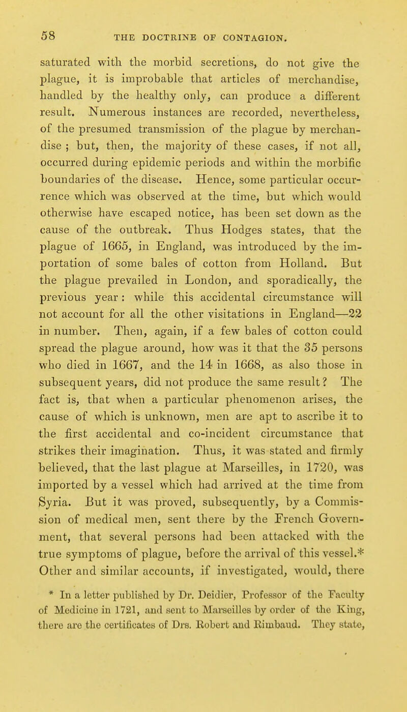 saturated with the morbid secretions, do not give the plague, it is improbable that articles of merchandise, handled by the healthy only, can produce a different result. Numerous instances are recorded, nevertheless, of the presumed transmission of the plague by merchan- dise ; but, then, the majority of these cases, if not all, occurred during epidemic periods and within the morbific boundaries of the disease. Hence, some particular occur- rence which was observed at the time, but which would otherwise have escaped notice, has been set down as the cause of the outbreak. Thus Hodges states, that the plague of 1665, in England, was introduced by the im- portation of some bales of cotton from Holland. But the plague prevailed in London, and sporadically, the previous year: while this accidental circumstance will not account for all the other visitations in England—22 in number. Then, again, if a few bales of cotton could spread the plague around, how was it that the 35 persons who died in 1667, and the 14 in 1668, as also those in subsequent years, did not produce the same result ? The fact is, that when a particular phenomenon arises, the cause of which is unknown, men are apt to ascribe it to the first accidental and co-incident circumstance that strikes their imagination. Thus, it was stated and firmly believed, that the last plague at Marseilles, in 1720, was imported by a vessel which had arrived at the time from Syria. But it was proved, subsequently, by a Commis- sion of medical men, sent there by the French Govern- ment, that several persons had been attacked with the true symptoms of plague, before the arrival of this vessel.* Other and similar accounts, if investigated, would, there * In a letter published by Dr. Deidier, Professor of the Faculty of Medicine in 1721, aud scut to Marseilles by order of the King, there are the certificates of Drs. Robert aud Rimbaud. They state,