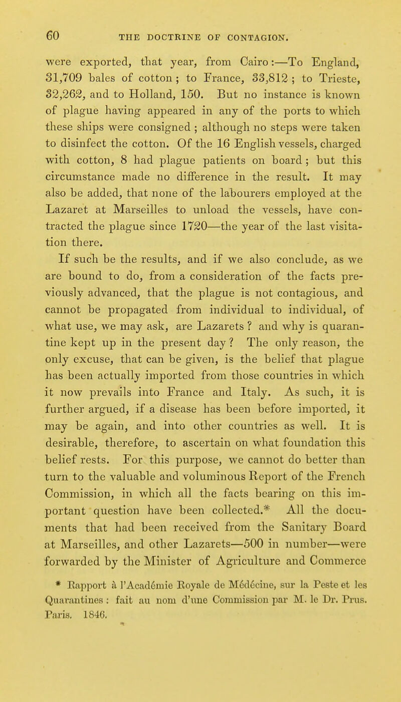 were exported, that year, from Cairo:—To England, 31,709 bales of cotton ; to France, 33,812 ; to Trieste, 32,262, and to Holland, 150. But no instance is known of plague having appeared in any of the ports to which these ships were consigned ; although no steps were taken to disinfect the cotton. Of the 16 English vessels, charged with cotton, 8 had plague patients on board ; but this circumstance made no difference in the result. It may also be added, that none of the labourers employed at the Lazaret at Marseilles to unload the vessels, have con- tracted the plague since 1720—the year of the last visita- tion there. If such be the results, and if we also conclude, as we are bound to do, from a consideration of the facts pre- viously advanced, that the plague is not contagious, and cannot be propagated from individual to individual, of what use, we may ask, are Lazarets ? and why is quaran- tine kept up in the present day ? The only reason, the only excuse, that can be given, is the belief that plague has been actually imported from those countries in which it now prevails into France and Italy. As such, it is further argued, if a disease has been before imported, it may be again, and into other countries as well. It is desirable, therefore, to ascertain on what foundation this belief rests. For this purpose, we cannot do better than turn to the valuable and voluminous Report of the French Commission, in which all the facts bearing on this im- portant question have been collected.* All the docu- ments that had been received from the Sanitar}^ Board at Marseilles, and other Lazarets—500 in number—were forwarded by the Minister of Agriculture and Commerce * Rapport a l'Acad6mie Royale de M6d6cine, sur la Peste et les Quarantines: fait au nom d'line Commissiou pai- M. le Dr. Prus. Paris. 1846.