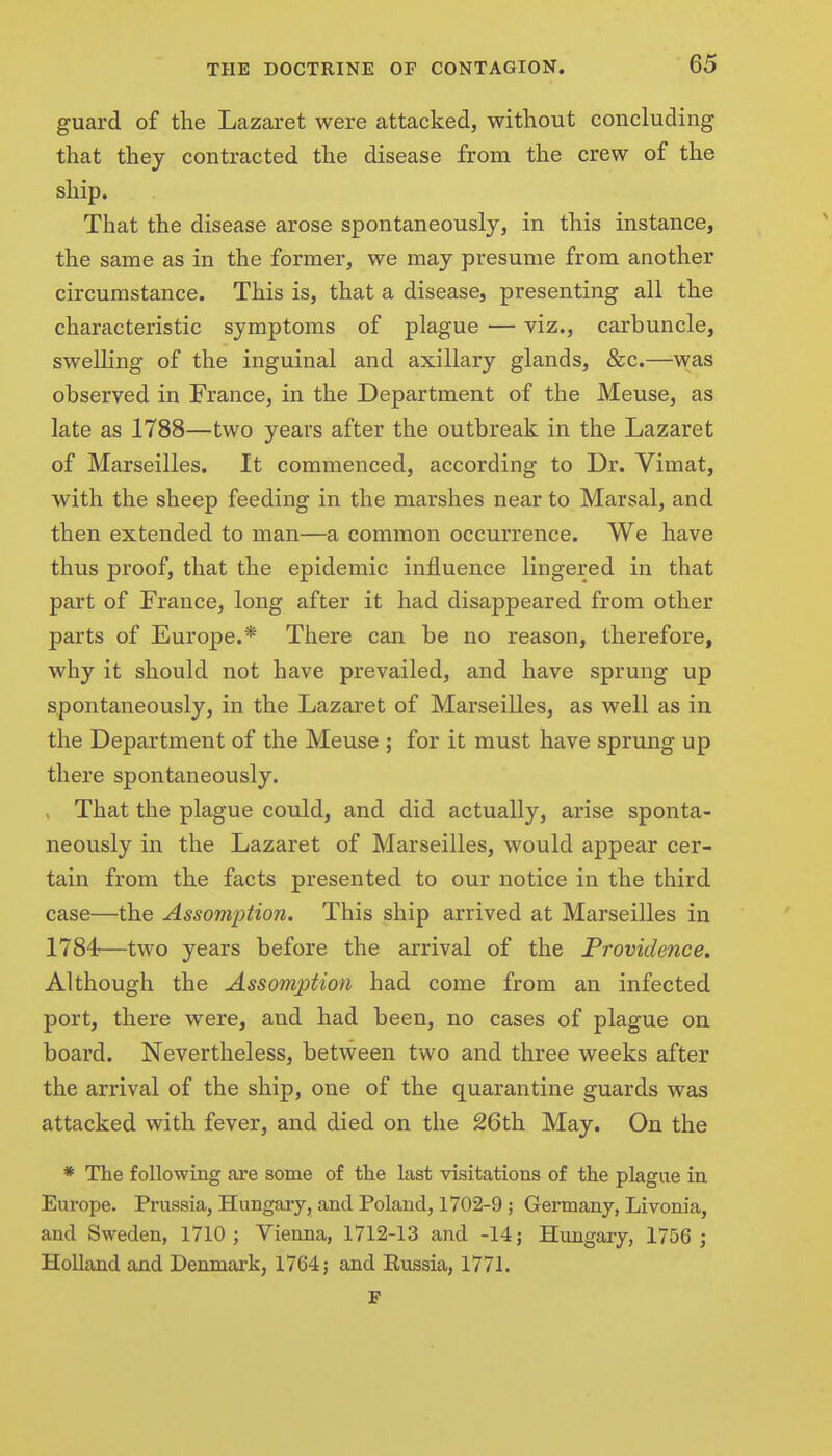 guard of the Lazaret were attacked, without concluding that they contracted the disease from the crew of the ship. That the disease arose spontaneously, in this instance, the same as in the former, we may presume from another circumstance. This is, that a disease, presenting all the characteristic symptoms of plague — viz., carbuncle, swelling of the inguinal and axillary glands, &c.—was observed in France, in the Department of the Meuse, as late as 1788—two years after the outbreak in the Lazaret of Marseilles. It commenced, according to Dr. Vimat, with the sheep feeding in the marshes near to Marsal, and then extended to man—a common occurrence. We have thus proof, that the epidemic influence lingered in that part of Trance, long after it had disappeared from other parts of Europe.* There can be no reason, therefore, why it should not have prevailed, and have sprung up spontaneously, in the Lazaret of Marseilles, as well as in the Department of the Meuse ; for it must have sprung up there spontaneously. . That the plague could, and did actually, arise sponta- neously in the Lazaret of Marseilles, would appear cer- tain from the facts presented to our notice in the third case—the Assomption. This ship arrived at Marseilles in 1784—two years before the arrival of the Providence. Although the Assomptioti had come from an infected port, there were, and had been, no cases of plague on board. Nevertheless, between two and three weeks after the arrival of the ship, one of the quarantine guards was attacked with fever, and died on the 26th May. On the * The following are some of the last visitations of the plague in Europe. Prussia, Hungary, and Poland, 1702-9 ; Germany, Livonia, and Sweden, 1710; Vienna, 1712-13 and -14; Hungary, 1756 ; Holland and Denmark, 1764; and Eussia, 1771. F