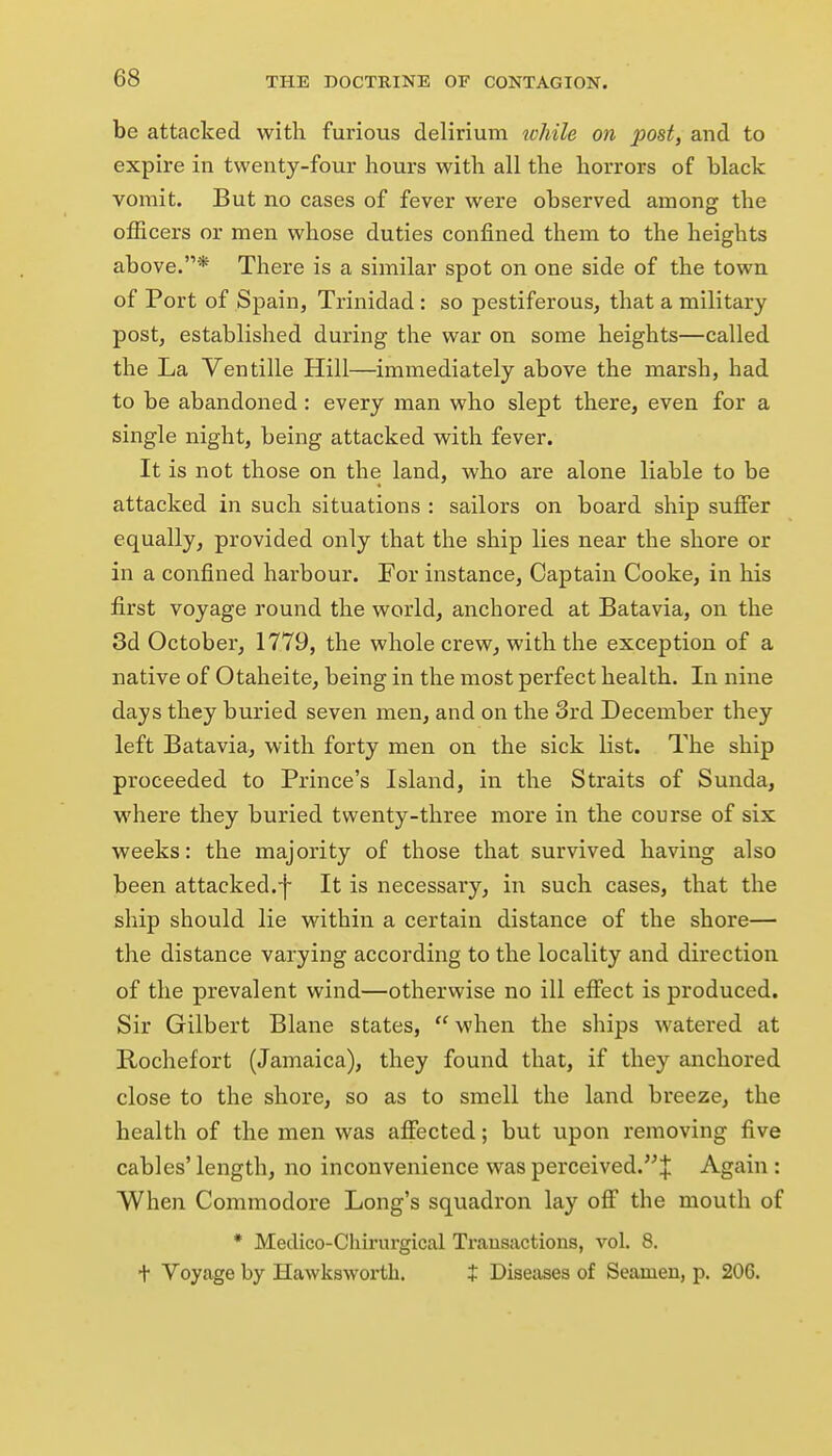 be attacked with furious delirium while on post, and to expire in twenty-four hours with all the horrors of black vomit. But no cases of fever were observed among the officers or men whose duties confined them to the heights above.* There is a similar spot on one side of the town of Port of Spain, Trinidad: so pestiferous, that a military post, established during the war on some heights—called the La Ventille Hill—immediately above the marsh, had to be abandoned : every man who slept there, even for a single night, being attacked with fever. It is not those on the land, who are alone liable to be attacked in such situations : sailors on board ship suffer equally, provided only that the ship lies near the shore or in a confined harbour. For instance. Captain Cooke, in his first voyage round the world, anchored at Batavia, on the 3d October, 1779, the whole crew, with the exception of a native of Otaheite, being in the most perfect health. In nine days they buried seven men, and on the 3rd December they left Batavia, with forty men on the sick list. The ship proceeded to Prince's Island, in the Straits of Sunda, where they buried twenty-three more in the course of six weeks: the majority of those that survived having also been attacked.^ It is necessary, in such cases, that the ship should lie within a certain distance of the shore— the distance varying according to the locality and direction of the prevalent wind—othervvise no ill effect is produced. Sir Gilbert Blane states,  when the ships watered at Rochefort (Jamaica), they found that, if they anchored close to the shore, so as to smell the land breeze, the health of the men was affected; but upon removing five cables' length, no inconvenience was perceived.^ Again : When Commodore Long's squadron lay off the mouth of • Meclico-Chirurgical Transactions, vol. 8. + Voyage by Hawksworth. X Diseases of Seamen, p. 206.