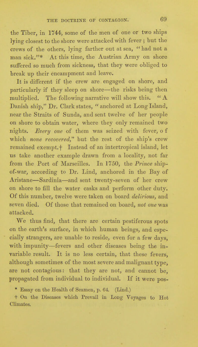 the Tiber, in 1744, some of the men of one or two ships lying closest to the shore were attacked with fever ; but the crews of the others, lying farther out at sea,  had not a man sick/'* At this time, the Austrian Army on shore suffered so much from sickness, that they were obliged to break up their encampment and leave. It is different if the crew are engaged on shore, and particularly if they sleep on shore—the risks being then multiplied. The following narrative will show this. A Danish ship, Dr. Clark states, anchored at Long Island, near the Straits of Sunda, and sent twelve of her people on shore to obtain water, where they only remained two nights. Every one of them was seized with fever, o f which none recovered but the rest of the ship's crew remained exempt.f Instead of an intertropical island, let us take another example drawn from a locality, not far from the Port of Marseilles. In 1750, the Prince ship- of-war, according to Dr. Lind, anchored in the Bay of Aristane—Sardinia—and sent twenty-seven of her crew on shore to fill the water casks and perform other duty. Of this number, twelve were taken on board delirious, and seven died. Of those that remained on board, not one was attacked. We thus find, that there are certain pestiferous spots on the earth's surface, in which human beings, and espe- cially strangers, are unable to reside, even for a few days, with impunity—fevers and other diseases being the in- variable result. It is no less certain, that these fevers, although sometimes of the most severe and malignant type, are not contagious: that they are not, and cannot be, propagated from individual to individual. If it were pos- * Essay on the Health of Seamen, p. 64. (Lind.) t On the Diseases which Prevail in Loug Voyages to Hot Climates.