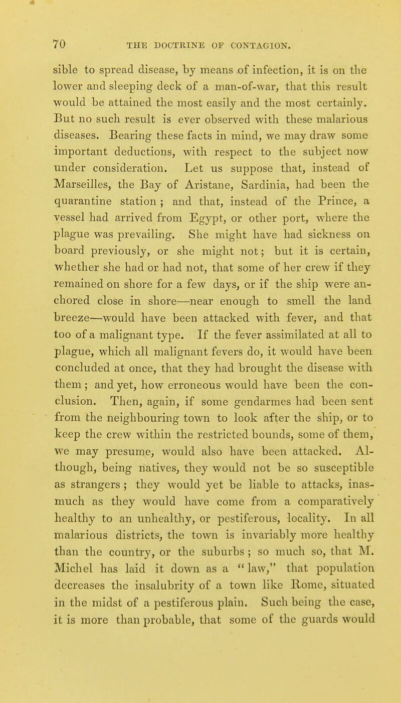 * 70 THE DOCTRINE OF CONTAGION. sible to spread disease, by means of infection, it is on the lower and sleeping deck of a man-of-war, that this result would be attained the most easily and the most certainly. But no such result is ever observed with these malarious diseases. Bearing these facts in mind, we may draw some important deductions, with respect to the subject now under consideration. Let us suppose that, instead of Marseilles, the Bay of Avistane, Sardinia, had been the quarantine station ; and that, instead of the Prince, a vessel had arrived from Egypt, or other port, where the plague was prevailing. She might have had sickness on board previously, or she might not; but it is certain, whether she had or had not, that some of her crew if they remained on shore for a few days, or if the ship were an- chored close in shore—near enough to smell the land breeze—would have been attacked with fever, and that too of a malignant type. If the fever assimilated at all to plague, which all malignant fevers do, it would have been concluded at once, that they had brought the disease with them; and yet, how erroneous would have been the con- clusion. Then, again, if some gendarmes had been sent from the neighbouring town to look after the ship, or to keep the crew within the restricted bounds, some of them, we may presume, would also have been attacked. Al- though, being natives, they would not be so susceptible as strangers ; they would yet be liable to attacks, inas- much as they would have come from a comparatively healthy to an unhealthy, or pestiferous, locality. In all malarious districts, the town is invariably more liealtliy than the country, or the suburbs ; so much so, that M. Michel has laid it down as a  law, that population decreases the insalubrity of a town like Rome, situated in the midst of a pestiferous plain. Sucli being the case, it is more than probable, that some of the guards would