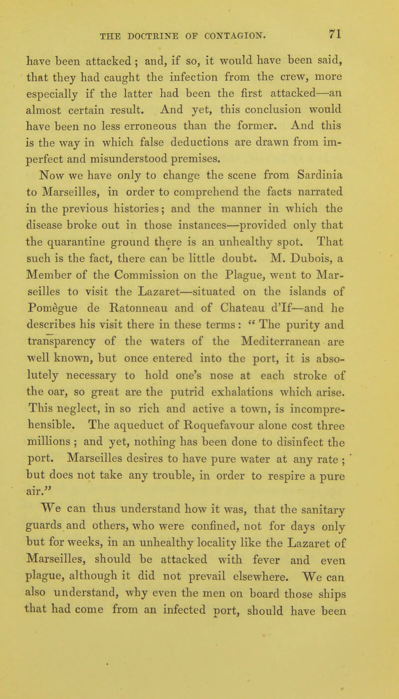 have been attacked ; and, if so, it would have been said, that they had caught the infection from the crew, more especially if the latter had been the first attacked—an almost certain result. And yet, this conclusion would have been no less erroneous than the former. And this is the way in which false deductions are drawn from im- perfect and misunderstood premises. Now we have only to change the scene from Sardinia to Marseilles, in order to comprehend the facts narrated in the previous histories; and the manner in which the disease broke out in those instances—provided only that the quarantine ground there is an unhealthy spot. That such is the fact, there can be little doubt. M. Dubois, a Member of the Commission on the Plague, went to Mar- seilles to visit the Lazaret—situated on the islands of Pomegue de Ratonneau and of Chateau d'lf—and he describes his visit there in these terms:  The purity and transparency of the waters of the Mediterranean are well known, but once entered into the port, it is abso- lutely necessary to hold one's nose at each stroke of the oar, so great are the putrid exhalations which arise. This neglect, in so rich and active a town, is incompre- hensible. The aqueduct of Roquefavour alone cost three millions ; and yet, nothing has been done to disinfect the port. Marseilles desires to have pure water at any rate ; but does not take any trouble, in order to respire a pure air. We can thus understand how it was, that the sanitary guards and others, who were confined, not for days only but for weeks, in an unhealthy locality like the Lazaret of Marseilles, should be attacked with fever and even plague, although it did not prevail elsewhere. We can also understand, why even the men on board those ships that had come from an infected port, should have been