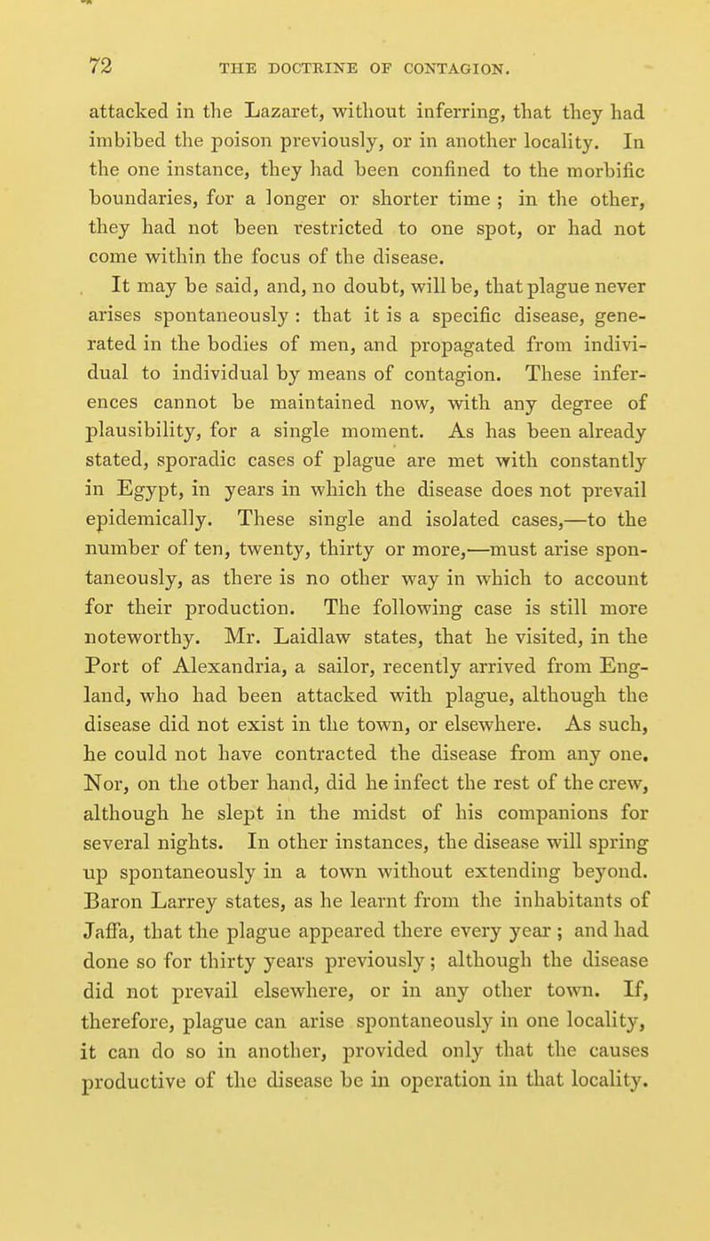 attacked in the Lazaret, ■without inferring, that they had imbibed the poison previously, or in another locality. In the one instance, they had been confined to the morbific boundaries, for a longer or shorter time ; in the other, they had not been restricted to one spot, or had not come within the focus of the disease. It may be said, and, no doubt, will be, that plague never arises spontaneously : that it is a specific disease, gene- rated in the bodies of men, and propagated from indivi- dual to individual by means of contagion. These infer- ences cannot be maintained now, with any degree of plausibility, for a single moment. As has been already stated, sporadic cases of plague are met with constantly in Egypt, in years in which the disease does not prevail epidemically. These single and isolated cases,—to the number of ten, twenty, thirty or more,—must arise spon- taneously, as there is no other way in which to account for their production. The following case is still more noteworthy. Mr. Laidlaw states, that he visited, in the Port of Alexandria, a sailor, recently arrived from Eng- land, who had been attacked with plague, although the disease did not exist in the town, or elsewhere. As such, he could not have contracted the disease from any one. Nor, on the other hand, did he infect the rest of the crew, although he slept in the midst of his companions for several nights. In other instances, the disease will spring up spontaneously in a town without extending beyond. Baron Larrey states, as he learnt from the inhabitants of Jaffa, that the plague appeared there every year ; and had done so for thirty years previously; although the disease did not prevail elsewhere, or in any other town. If, therefore, plague can arise spontaneously in one locality, it can do so in another, provided only that the causes productive of the disease be in operation in that locality.