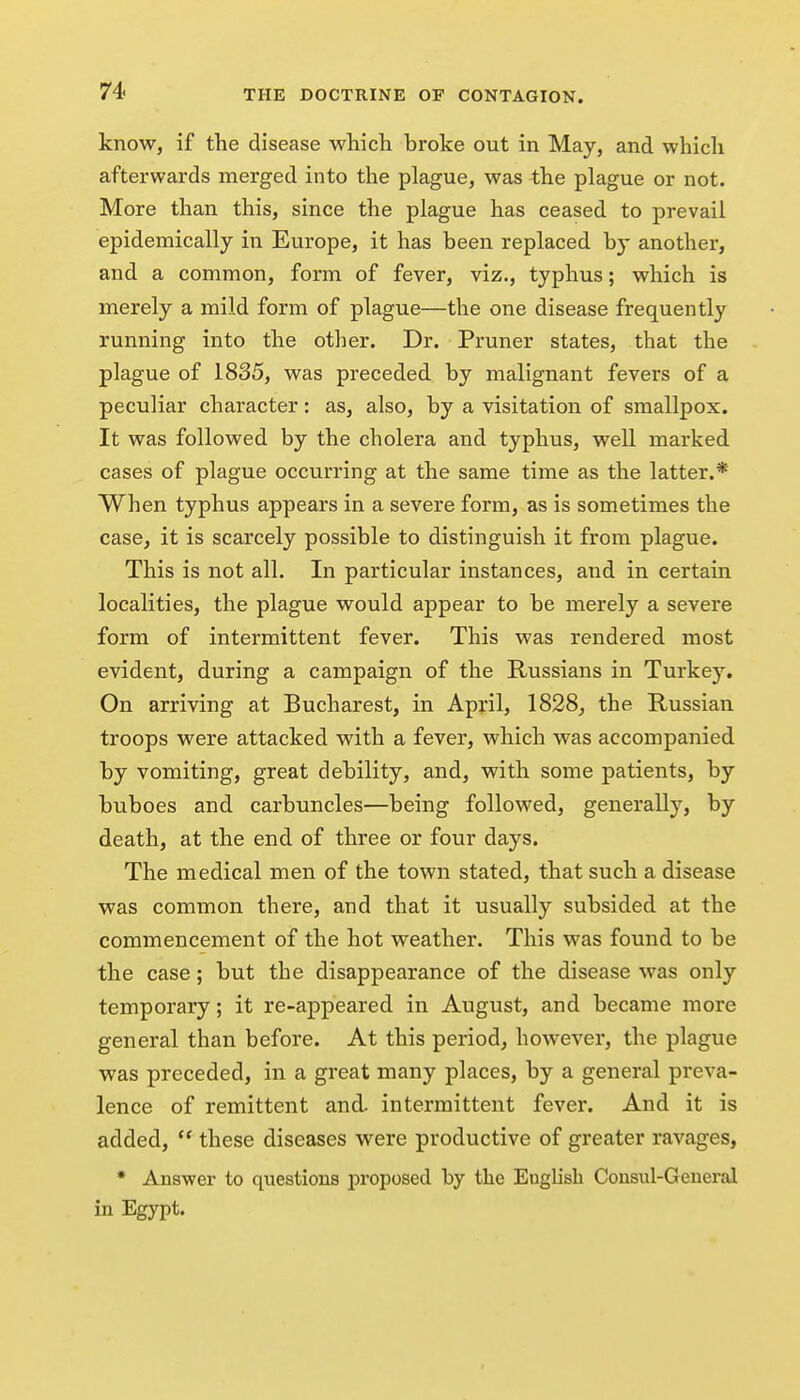 know, if the disease which broke out in May, and which afterwards merged into the plague, was the plague or not. More than this, since the plague has ceased to prevail epidemically in Europe, it has been replaced by another, and a common, form of fever, viz., typhus; which is merely a mild form of plague—the one disease frequently running into the other. Dr. Pruner states, that the plague of 1835, was preceded by malignant fevers of a peculiar character: as, also, by a visitation of smallpox. It was followed by the cholera and typhus, well marked cases of plague occurring at the same time as the latter.* When typhus appears in a severe form, as is sometimes the case, it is scarcely possible to distinguish it from plague. This is not all. In particular instances, and in certain localities, the plague would appear to be merely a severe form of intermittent fever. This was rendered most evident, during a campaign of the Russians in Turkey, On arriving at Bucharest, in April, 1828, the Russian troops were attacked with a fever, which was accompanied by vomiting, great debility, and, with some patients, by buboes and carbuncles—being followed, generally, by death, at the end of three or four days. The medical men of the town stated, that such a disease was common there, and that it usually subsided at the commencement of the hot weather. This was found to be the case; but the disappearance of the disease was only temporary; it re-appeared in August, and became more general than before. At this period, however, the plague was preceded, in a great many places, by a general preva- lence of remittent and. intermittent fever. And it is added,  these diseases were productive of greater ravages, * Answer to questions proposed by the English Cousul-Geueral in Egypt.