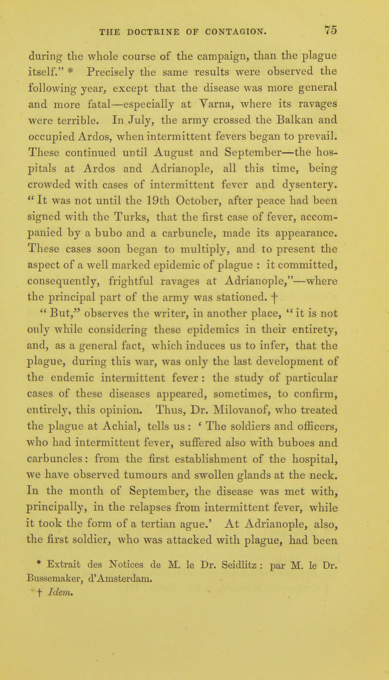 during tlie whole course of tlie campaign, than the plague itself. * Precisely the same results were observed the following year, except that the disease was more general and more fatal—especially at Yarna, where its ravages were terrible. In July, the army crossed the Balkan and occupied Ardos, when intermittent fevers began to prevail. These continued until August and September—the hos- pitals at Ardos and Adrianople, all this time, being crowded with cases of intermittent fever and dysentery.  It was not until the 19th October, after peace had been signed with the Turks, that the first case of fever, accom- panied by a bubo and a carbuncle, made its appearance. These cases soon began to multiply, and to present the aspect of a well marked epidemic of plague : it committed, consequently, frightful ravages at Adrianople,—where the principal part of the army was stationed, f  But,^' observes the writer, in another place,  it is not only while considering these epidemics in their entirety, and, as a general fact, which induces us to infer, that the plague, during this war, was only the last development of the endemic intermittent fever : the study of particular cases of these diseases appeared, sometimes, to confirm, entirely, this opinion. Thus, Dr. Milovanof, who treated the plague at Achial, tells us: * The soldiers and officers, who had intermittent fever, suffered also with buboes and carbuncles: from the first establishment of the hospital, we have observed tumours and swollen glands at the neck. In the month of September, the disease was met with, principally, in the relapses from intermittent fever, while it took the form of a tertian ague.' At Adrianople, also, the first soldier, who was attacked with plague, had been * Extrait des Notices de M. le Dr. Seidlitz : par M. le Dr. Bussemaker, d'Amsterdam. ' t Idem.