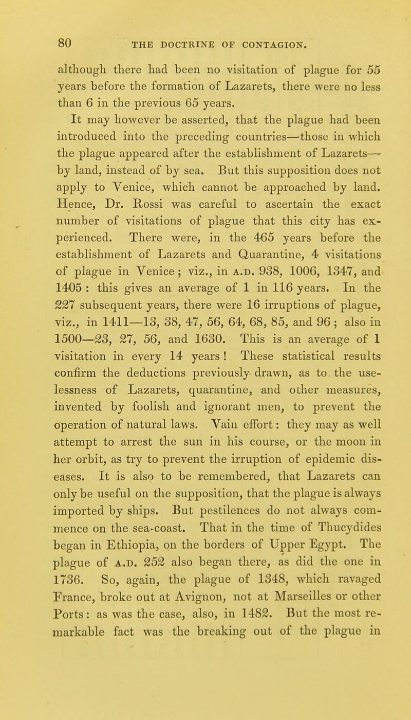 although there had been no visitation of plague for 55 years before the formation of Lazarets, there were no less than 6 in the previous 65 years. It may hovs^ever be asserted, that the plague had been introduced into the preceding countries—those in which the plague appeared after the establishment of Lazarets— by land, instead of by sea. But this supposition does not apply to Venice, which cannot be approached by land. Hence, Dr. Rossi was careful to ascertain the exact number of visitations of plague that this city has ex- perienced. There were, in the 465 years before the establishment of Lazarets and Quarantine, 4 visitations of plague in Venice ; viz., in a.d. 938, 1006, 1347, and 1405 : this gives an average of 1 in 116 years. In the 227 subsequent years, there were 16 irruptions of plague, viz., in 1411—13, 38, 47, 56, 64, 68, 85, and 96 ; also in 1500—23, 27, 56, and 1630. This is an average of 1 visitation in every 14 years ! These statistical results confirm the deductions previously drawn, as to the use- lessness of Lazarets, quarantine, and other measures, invented by foolish and ignorant men, to prevent the operation of natural laws. Vain effort: they may as well attempt to arrest the sun in his course, or the moon in her orbit, as try to prevent the irruption of epidemic dis- eases. It is also to be remembered, that Lazarets can only be useful on the supposition, that the plague is always imported by ships. But pestilences do not always com- mence on the sea-coast. That in the time of Thucydides began in Ethiopia, on the borders of Upper Egypt. The plague of A,D. 252 also began there, as did the one in 1736. So, again, the plague of 1348, which ravaged France, broke out at Avignon, not at Marseilles or other Ports: as was the case, also, in 1482. But the most re- markable fact was the breaking out of the plague in