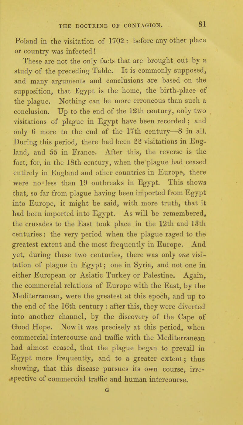Poland in the visitation of 1702 : before any other place or country was infected! These are not the only facts that are brought out by a study of the preceding Table. It is commonly supposed, and many arguments and conclusions are based on the supposition, that Egypt is the home, the birth-place of the plague. Nothing can be more erroneous than such a conclusion. Up to the end of the 12th century, only two visitations of plague in Egypt have been recorded ; and only 6 more to the end of the 17th century—8 in all. During this period, there had been 22 visitations in Eng- land, and 55 in France. After this, the reverse is the fact, for, in the 18th century, when the plague had ceased entirely in England and other countries in Europe, there were no'less than 19 outbreaks in Egypt. This shows that, so far from plague having been imported from Egypt into Europe, it might be said, with more truth, that it had been imported into Egypt. As will be remembered, the crusades to the East took place in the 12th and 13 th centuries: the very period when the plague raged to the greatest extent and the most frequently in Europe. And yet, during these two centuries, there was only one visi- tation of plague in Egypt; one in Syria, and not one in either European or Asiatic Turkey or Palestine. Again, the commercial relations of Europe with the East, by the Mediterranean, were the greatest at this epoch, and up to the end of the 16th century : after this, they were diverted into another channel, by the discovery of the Cape of Good Hope. Now it was precisely at this period, when commercial intercourse and trafi&c with the Mediterranean had almost ceased, that the plague began to prevail in Egypt more frequently, and to a greater extent; thus showing, that this disease pursues its own course, irre- rspective of commercial traffic and human intercourse. G