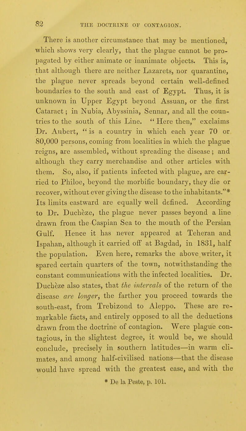 There is another circumstance that may be mentioned, which shows very clearly, that the plague cannot be pro- jjagated by either animate or inanimate objects. This is, that although there are neither Lazarets, nor quarantine, the plague never spreads beyond certain well-defined boundaries to the south and east of Egypt. Thus, it is unknown in Upper Egypt beyond Assuan, or the first Cataract; in Nubia, Abyssinia, Sennar, and all the coun- tries to the south of this Line.  Here then, exclaims Dr. Aubert,  is a country in which each year 70 or 80,000 persons, coming from localities in which the plague reigns, are assembled, without spreading the disease; and although they carry merchandise and other articles with them. So, also, if patients infected with plague, are car- ried to Philoe, beyond the morbific boundary, they die or recover, without ever giving the disease to the inhabitants.* Its limits eastward are equally well defined. According to Dr. Ducheze, the plague never passes beyond a line drawn from the Caspian Sea to the mouth of the Persian Gulf. Hence it has never appeared at Teheran and Ispahan, although it carried ofi at Bagdad, in 1831, half the population. Even here, remarks the above writer, it spared certain quarters of the town, notwithstanding the constant communications with the infected localities. Dr. Ducheze also states, that the intervals of the return of the disease are longer, the farther you proceed towards the south-east, from Trebizond to Aleppo. These are re- markable facts, and entirely opposed to all the deductions drawn from the doctrine of contagion. Were plague con- tagious, in the slightest degree, it would be, we should conclude, precisely in southern latitudes—in warm cli- mates, and among half-civilised nations—that the disease would have spread with the greatest ease, and with the « De la Peste, p. 101.