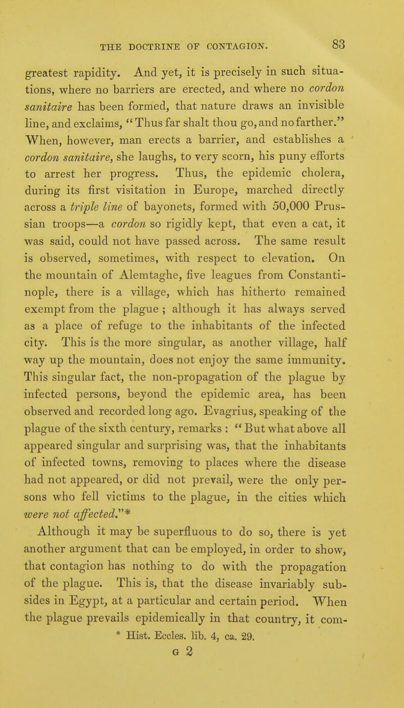 greatest rapidity. And yet, it is precisely in such situa- tions, where no barriers are erected, and where no cordon sanitaire has been formed, that nature draws an invisible line, and exclaims, Thus far shalt thou go, and no farther. When, however, man erects a barrier, and establishes a cordon sanitaire, she laughs, to very scorn, his puny efforts to arrest her progress. Thus, the epidemic cholera, during its first visitation in Europe, marched directly across a triple line of bayonets, formed with 50,000 Prus- sian troops—a cordon so rigidly kept, that even a cat, it was said, could not have passed across. The same result is observed, sometimes, with respect to elevation. On the mountain of Alemtaghe, five leagues from Constanti- nople, there is a village, which has hitherto remained exempt from the plague ; although it has always served as a place of refuge to the inhabitants of the infected city. This is the more singular, as another village, half way up the mountain, does not enjoy the same immunity. This singular fact, the non-propagation of the plague by infected persons, beyond the epidemic area, has been observed and recorded long ago. Evagrius, speaking of the plague of the sixth century, remarks : ** But what above all appeared singular and surprising was, that the inhabitants of infected towns, removing to places where the disease had not appeared, or did not prevail, were the only per- sons who fell victims to the plague, in the cities which were not affected.^ Although it may be superfluous to do so, there is yet another argument that can be employed, in order to show, that contagion has nothing to do with the propagation of the plague. This is, that the disease invariably sub- sides in Egypt, at a particular and certain period. When the plague prevails epidemically in that country, it cora- * Hist. Eccles. lib. 4, ca. 29.