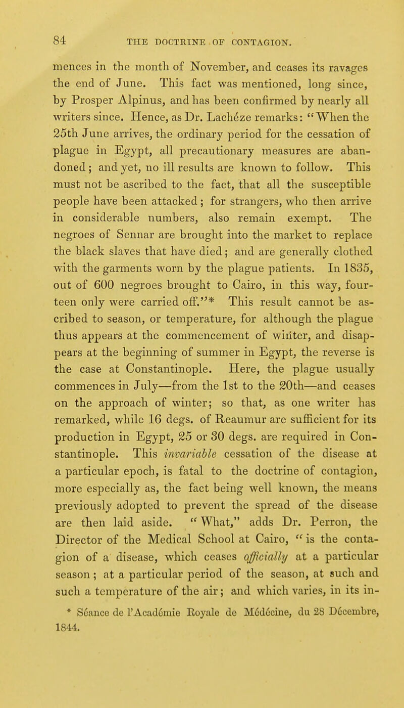 mences in the month of November, and ceases its ravages the end of June. This fact was mentioned, long since, by Prosper Alpinus, and has been confirmed by nearly all writers since. Hence, as Dr. Lacheze remarks: When the 25th June arrives, the ordinary period for the cessation of plague in Egypt, all precautionary measures are aban- doned ; and yet, no ill results are known to follow. This must not be ascribed to the fact, that all the susceptible people have been attacked; for strangers, who then arrive in considerable numbers, also remain exempt. The negroes of Sennar are brought into the market to replace the black slaves that have died; and are generally clothed with the garments worn by the plague patients. In 1835, out of 600 negroes brought to Cairo, in this way, four- teen only were carried off.'^* This result cannot be as- cribed to season, or temperature, for although the plague thus appears at the commencement of winter, and disap- pears at the beginning of summer in Egypt, the reverse is the case at Constantinople. Here, the plague usually commences in July—from the 1st to the 20th—and ceases on the approach of winter; so that, as one writer has remarked, while 16 degs. of Reaumur are sufficient for its production in Egypt, 25 or 30 degs. are required in Con- stantinople. This invariable cessation of the disease at a particular epoch, is fatal to the doctrine of contagion, more especially as, the fact being well known, the means previously adopted to prevent the spread of the disease are then laid aside. What, adds Dr. Perron, the Director of the Medical School at Cairo, is the conta- gion of a disease, which ceases officially at a particular season ; at a particular period of the season, at such and such a temperature of the air; and which varies, in its in- * S6ance de rAcad6mie Eoyale de M6d6cine, du 28 D6cembi'e, 1844.