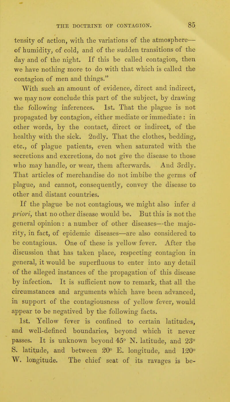 tensity of action, with the variations of the atmosphere— of humidity, of cold, and of the sudden transitions of the day and of the night. If this be called contagion, then we have nothing more to do with that which is called the contagion of men and things. With such an amount of evidence, direct and indirect, we may now conclude this part of the subject, by drawing the following inferences. 1st. That the plague is not propagated by contagion, either mediate or immediate: in other words, by the contact, direct or indirect, of the healthy with the sick. 2ndly. That the clothes, bedding, etc., of plague patients, even when saturated with the secretions and excretions, do not give the disease to those who may handle, or wear, them afterwards. And Srdly. That articles of merchandise do not imbibe the germs of plague, and cannot, consequently, convey the disease to other and distant countries. If the plague be not contagious, we might also infer d priori, that no other disease would be. But this is not the general opinion: a number of other diseases—the majo- rity, in fact, of epidemic diseases—are also considered to be contagious. One of these is yellow fever. After the discussion that has taken place, respecting contagion in general, it would be superfluous to enter into any detail of the alleged instances of the propagation of this disease by infection. It is sufiicient now to remark, that all the circumstances and arguments which have been advanced, in support of the contagiousness of yellow fever, would appear to be negatived by the following facts. 1st. Yellow fever is confined to certain latitudes, and well-defined boundaries, be)'ond which it never passes. It is unknown beyond 45° N. latitude, and 23 S. latitude, and between 20° E. longitude, and 120° W. longitude. The chief seat of its ravages is be-