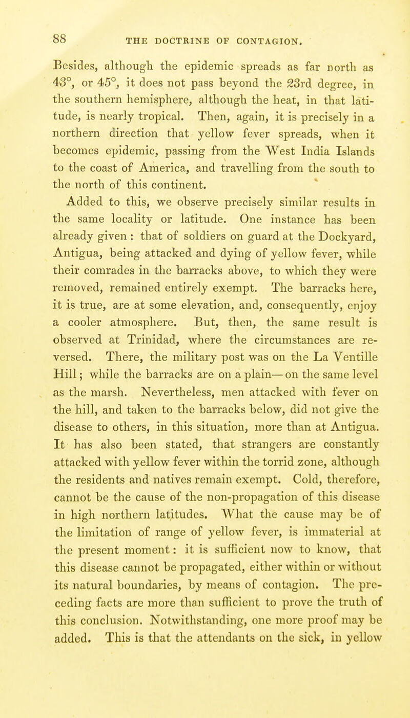 Besides, although the epidemic spreads as far north as 43°, or 45°, it does not pass beyond the 23rd degree, in the southern hemisphere, although the heat, in that lati- tude, is nearly tropical. Then, again, it is precisely in a northern direction that yellow fever spreads, when it becomes epidemic, passing from the West India Islands to the coast of America, and travelling from the south to the north of this continent. Added to this, we observe precisely similar results in the same locality or latitude. One instance has been already given : that of soldiers on guard at the Dockj'^ard, Antigua, being attacked and dying of yellow fever, while their comrades in the barracks above, to which they were removed, remained entirely exempt. The barracks here, it is true, are at some elevation, and, consequently, enjoy a cooler atmosphere. But, then, the same result is observed at Trinidad, where the circumstances are re- versed. There, the military post was on the La Ventille Hill; while the barracks are on a plain— on the same level as the marsh. Nevertheless, men attacked with fever on the hill, and taken to the barracks below, did not give the disease to others, in this situation, more than at Antigua. It has also been stated, that strangers are constantly attacked with yellow fever within the torrid zone, although the residents and natives remain exempt. Cold, therefore, cannot be the cause of the non-propagation of this disease in high northern latitudes. What the cause may be of the limitation of range of yellow fever, is immaterial at the present moment: it is sufficient now to know, that this disease cannot be propagated, either within or mthout its natural boundaries, by means of contagion. The pre- ceding facts are more than sufficient to prove the truth of this conclusion. Notwithstanding, one more proof may be added. This is that the attendants on the sick, in yellow