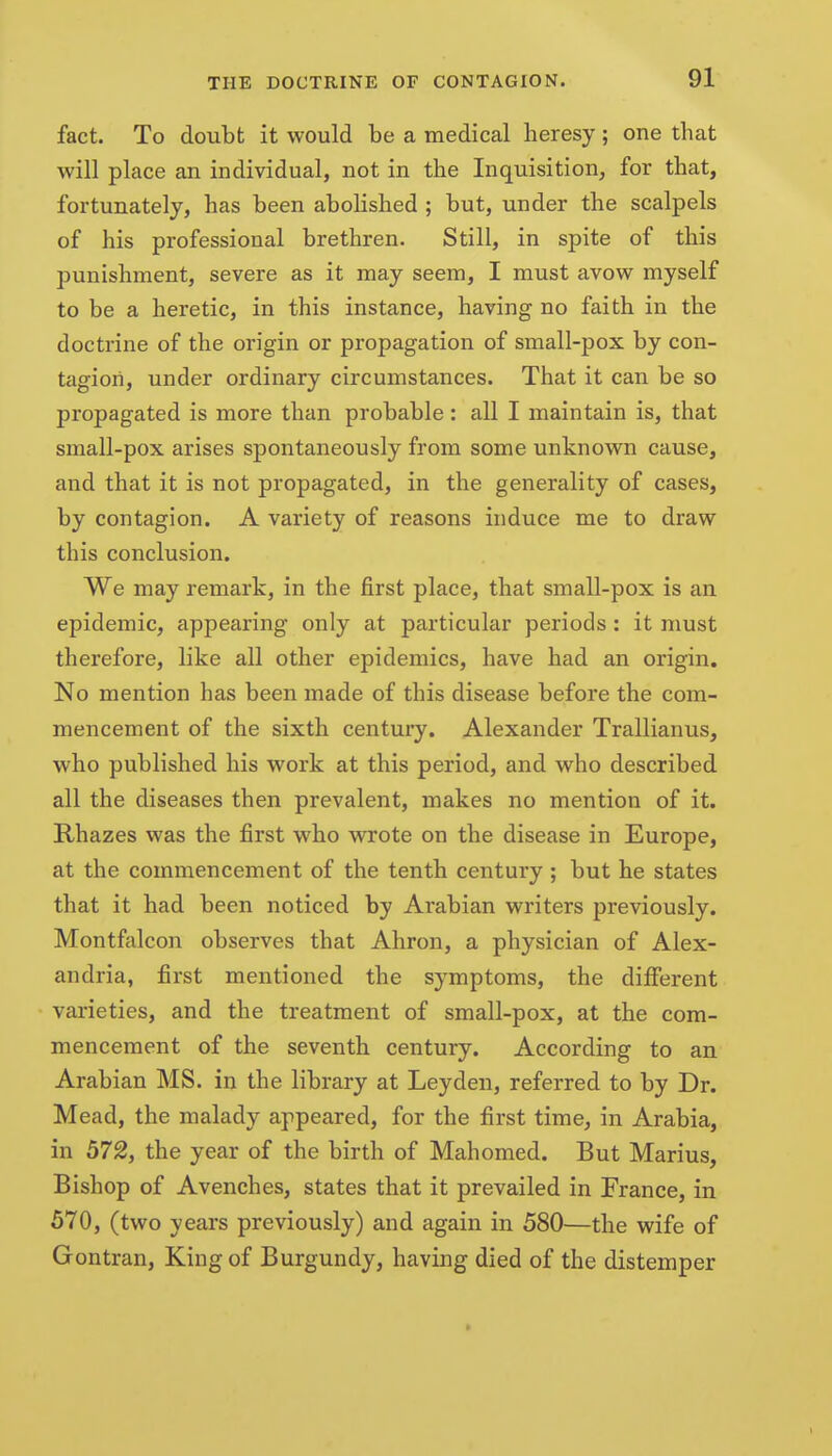 fact. To doubt it would be a medical heresy; one that will place an individual, not in the Inquisition, for that, fortunately, has been abolished ; but, under the scalpels of his professional brethren. Still, in spite of this punishment, severe as it may seem, I must avow myself to be a heretic, in this instance, having no faith in the doctrine of the origin or propagation of small-pox by con- tagion, under ordinary circumstances. That it can be so propagated is more than probable : all I maintain is, that small-pox arises spontaneously from some unknown cause, and that it is not propagated, in the generality of cases, by contagion. A variety of reasons induce me to draw this conclusion. We may remark, in the first place, that small-pox is an epidemic, appearing only at particular periods : it must therefore, like all other epidemics, have had an origin. No mention has been made of this disease before the com- mencement of the sixth century. Alexander Trallianus, who published his work at this period, and who described all the diseases then prevalent, makes no mention of it. Rhazes was the first who vsnrote on the disease in Europe, at the commencement of the tenth century ; but he states that it had been noticed by Arabian writers previously. Montfalcon observes that Ahron, a physician of Alex- andria, first mentioned the symptoms, the different varieties, and the treatment of small-pox, at the com- mencement of the seventh century. According to an Arabian MS. in the library at Leyden, referred to by Dr. Mead, the malady appeared, for the first time, in Arabia, in 572, the year of the birth of Mahomed. But Marius, Bishop of Avenches, states that it prevailed in France, in 570, (two years previously) and again in 580—the wife of Gontran, King of Burgundy, having died of the distemper