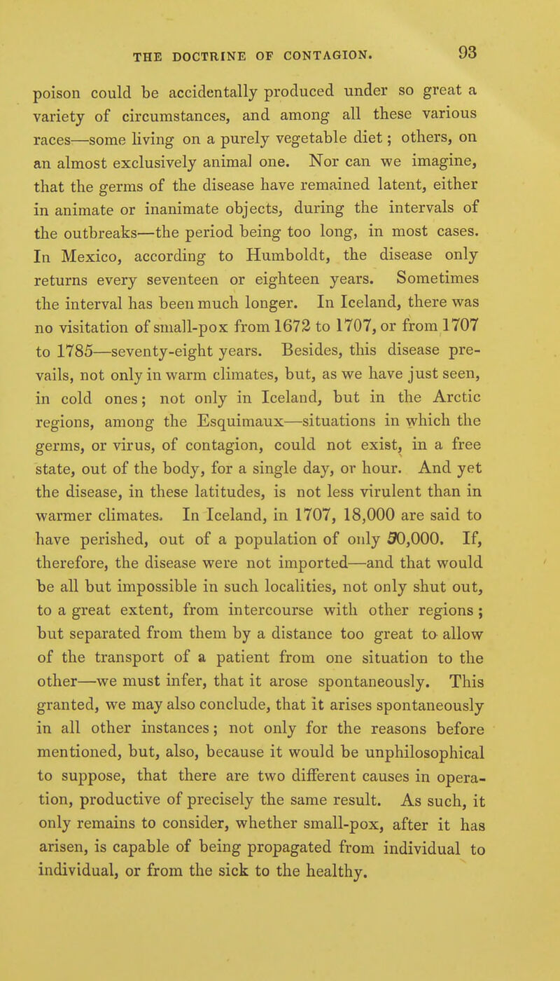 poison could be accidentally produced under so great a variety of circumstances, and among all these various races—some living on a purely vegetable diet; others, on an almost exclusively animal one. Nor can we imagine, that the germs of the disease have remained latent, either in animate or inanimate objects, during the intervals of the outbreaks—the period being too long, in most cases. In Mexico, according to Humboldt, the disease only returns every seventeen or eighteen years. Sometimes the interval has been much longer. In Iceland, there was no visitation of small-pox from 1672 to 1707, or from 1707 to 1785—seventy-eight years. Besides, this disease pre- vails, not only in warm climates, but, as we have just seen, in cold ones; not only in Iceland, but in the Arctic regions, among the Esquimaux—situations in which the germs, or virus, of contagion, could not exist, in a free state, out of the body, for a single day, or hour. And yet the disease, in these latitudes, is not less virulent than in warmer climates. In Iceland, in 1707, 18,000 are said to have perished, out of a population of only 90,000. If, therefore, the disease were not imported—and that would be all but impossible in such localities, not only shut out, to a great extent, from intercourse with other regions; but separated from them by a distance too great to allow of the transport of a patient from one situation to the other—we must infer, that it arose spontaneously. This granted, we may also conclude, that it arises spontaneously in all other instances; not only for the reasons before mentioned, but, also, because it would be unphilosophical to suppose, that there are two different causes in opera- tion, productive of precisely the same result. As such, it only remains to consider, whether small-pox, after it has arisen, is capable of being propagated from individual to individual, or from the sick to the healthy.
