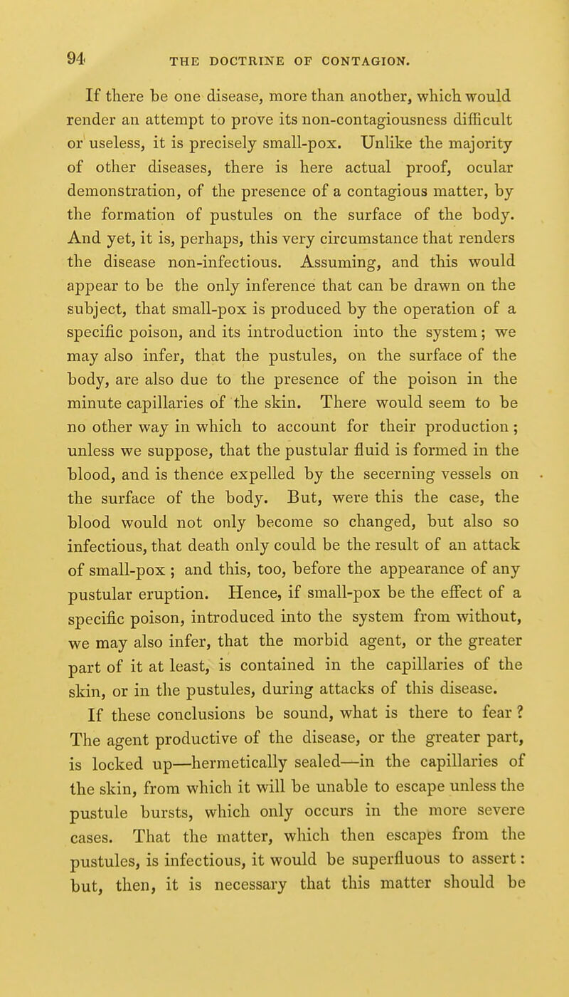 If there be one disease, more than another, which would render an attempt to prove its non-contagiousness difficult or useless, it is precisely small-pox. Unlike the majority of other diseases, there is here actual proof, ocular demonstration, of the presence of a contagious matter, by the formation of pustules on the surface of the body. And yet, it is, perhaps, this very circumstance that renders the disease non-infectious. Assuming, and this would appear to be the only inference that can be drawn on the subject, that small-pox is produced by the operation of a specific poison, and its introduction into the system; we may also infer, that the pustules, on the surface of the body, are also due to the presence of the poison in the minute capillaries of the skin. There would seem to be no other way in which to account for their production ; unless we suppose, that the pustular fluid is formed in the blood, and is thence expelled by the secerning vessels on the surface of the body. But, were this the case, the blood would not only become so changed, but also so infectious, that death only could be the result of an attack of small-pox ; and this, too, before the appearance of any pustular eruption. Hence, if small-pox be the effect of a specific poison, introduced into the system from without, we may also infer, that the morbid agent, or the greater part of it at least, is contained in the capillaries of the skin, or in the pustules, during attacks of this disease. If these conclusions be sound, what is there to fear ? The agent productive of the disease, or the greater part, is locked up—hermetically sealed—in the capillaries of the skin, from which it will be unable to escape unless the pustule bursts, which only occurs in the more severe cases. That the matter, which then escapes from the pustules, is infectious, it would be superfluous to assert: but, then, it is necessary that this matter should be