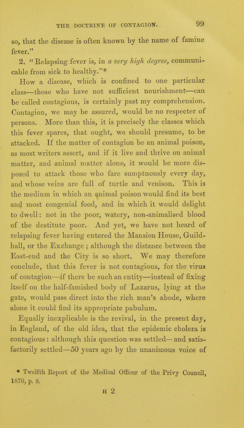 so, tliat the disease is often known by the name of famine fever. 2.  Relapsing fever is, in a very high degree, communi- cable from sick to healthy.* How a disease, which is confined to one particular class—those who have not sufficient nourishment—can be called contagious, is certainly past my comprehension. Contagion, we may be assured, would be no respecter of persons. More than this, it is precisely the classes which this fever spares, that ought, we should presume, to be attacked. If the matter of contagion be an animal poison, as most writers assert, and if it live and thrive on animal matter, and animal matter alone, it would be more dis- posed to attack those who fare sumptuously every day, and whose veins are full of turtle and venison. This is the medium in which an ^nimal poison would find its best and most congenial food, and in which it would delight to dwell: not in the poor, watery, non-animalised blood of the destitute poor. And yet, we have not heard of relapsing fever having entered the Mansion House, Guild- hall, or the Exchange ; although the distance between the East-end and the City is so short. We may therefore conclude, that this fever is not contagious, for the virus of contagion—if there be such an entity—instead of fixing itself on the half-famished body of Lazarus, lying at the gate, would pass direct into the rich man's abode, where alone it could find its appropriate pabulum. Equally inexplicable is the revival, in the present day, in England, of the old idea, that the epidemic cholera is contagious : although this question was settled— and satis- factorily settled—50 years ago by the unanimous voice of • Twelfth Eeport of the Medical Officer of the Privy Council, 1870, p. 8. H 2