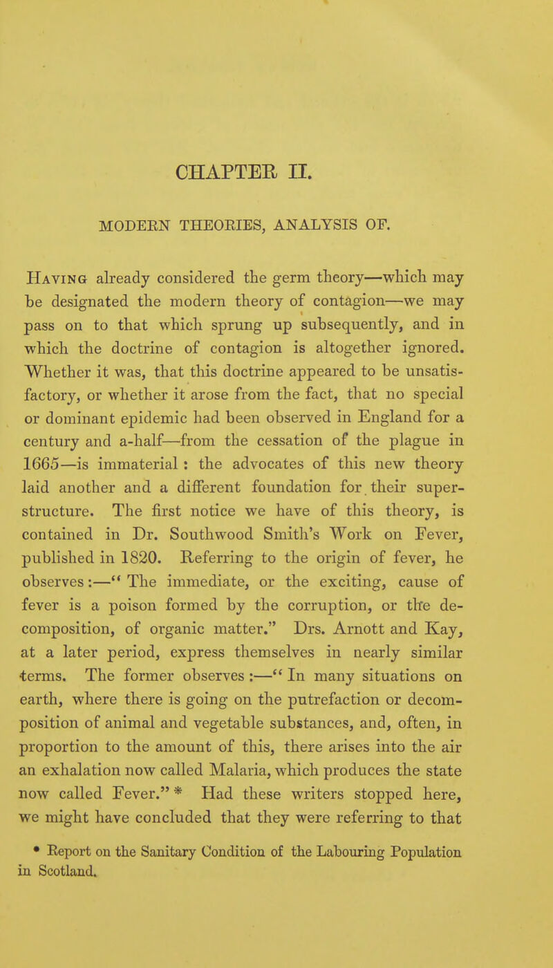 CHAPTER II. MODEEN THEOEIES, ANALYSIS OF. Having already considered the germ tlieory—which may he designated the modern theory of contagion—we may pass on to that which sprung up subsequently, and in which the doctrine of contagion is altogether ignored. Whether it was, that tlais doctrine appeared to be unsatis- factory, or whether it arose from the fact, that no special or dominant epidemic had been observed in England for a century and a-half—from the cessation of the plague in 1665—is immaterial: the advocates of this new theory laid another and a different foundation for. their super- structure. The first notice we have of this theory, is contained in Dr. Southwood Smith's Work on Fever, published in 1820. Referring to the origin of fever, he observes:—** The immediate, or the exciting, cause of fever is a poison formed by the corruption, or tire de- composition, of organic matter. Drs. Arnott and Kay, at a later period, express themselves in nearly similar terms. The former observes :— In many situations on earth, where there is going on the putrefaction or decom- position of animal and vegetable substances, and, often, in proportion to the amount of this, there arises into the air an exhalation now called Malaria, which produces the state now called Fever. * Had these writers stopped here, we might have concluded that they were referring to that • Report on the Sanitary Condition of the Labouring Population in Scotland.