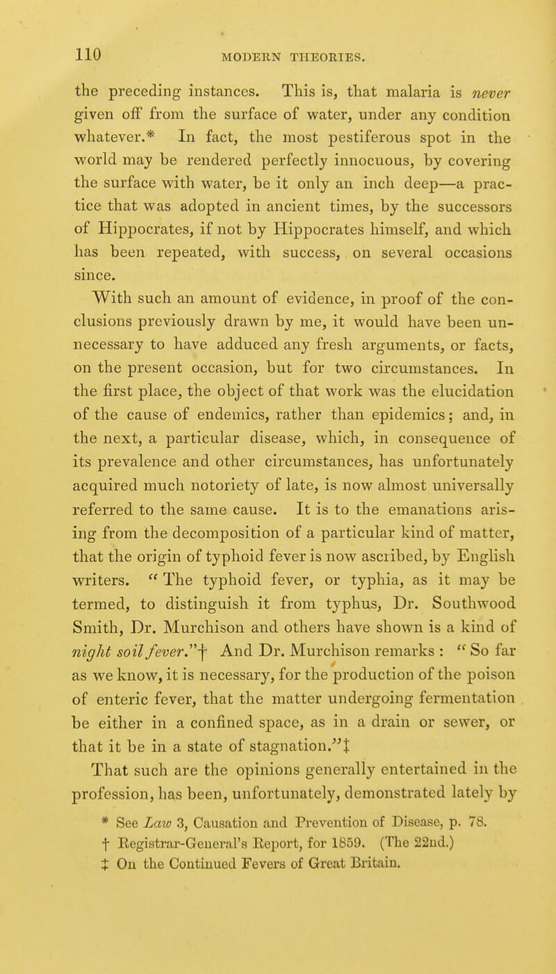 the preceding instances. This is, that malaria is never given off from the surface of water, under any condition whatever.* In fact, the most pestiferous spot in the world may be rendered perfectly innocuous, by covering the surface with water, be it only an inch deep—a prac- tice that was adopted in ancient times, by the successors of Hippocrates, if not by Hippocrates himself, and which has been repeated, with success, on several occasions since. With such an amount of evidence, in proof of the con- clusions previously drawn by me, it would have been un- necessary to have adduced any fresh arguments, or facts, on the present occasion, but for two circumstances. In the first place, the object of that work was the elucidation of the cause of endemics, rather than epidemics; and, in the next, a particular disease, which, in consequence of its prevalence and other circumstances, has unfortunately acquired much notoriety of late, is now almost universally referred to the same cause. It is to the emanations aris- ing from the decomposition of a particular kind of matter, that the origin of typhoid fever is now ascribed, by English writers.  The typhoid fever, or typhia, as it may be termed, to distinguish it from typhus. Dr. Southwood Smith, Dr. Murchison and others have shown is a kind of night soil fever j^ And Dr. Murchison remarks :  So far as we know, it is necessary, for the production of the poison of enteric fever, that the matter undergoing fermentation be either in a confined space, as in a drain or sewer, or that it be in a state of stagnation.! That such are the opinions generally entertained in the profession, has been, unfortunately, demonstrated lately by * See Law 3, Causation and Prevention of Disease, p. 78. t Eegistrar-General's Eeport, for 1859. (The 22ud.) t Ou the Contuiued Fevers of Great Britain.