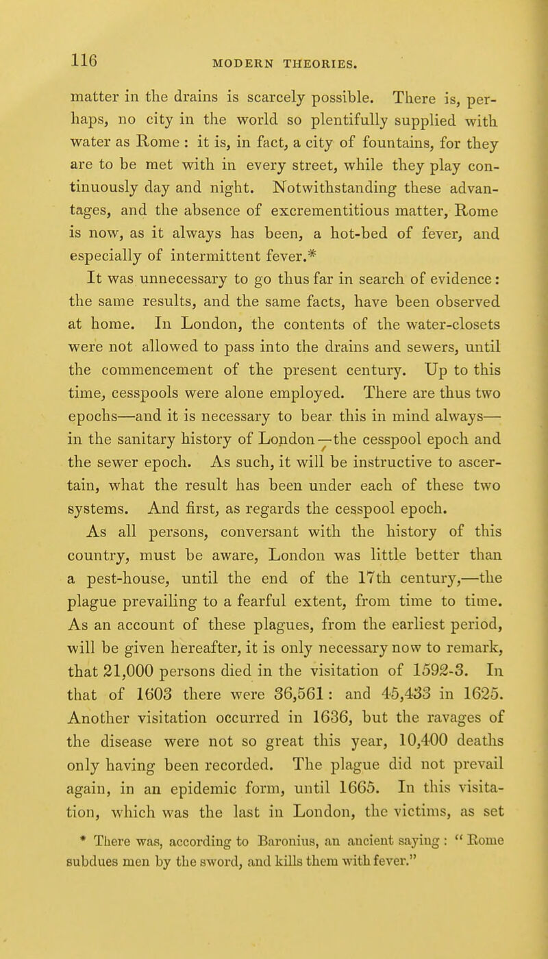 matter in the drains is scarcely possible. There is, per- haps, no city in the world so plentifully supplied with water as Rome : it is, in fact, a city of fountains, for they are to be met with in every street, while they play con- tinuously day and night. Notwithstanding these advan- tages, and the absence of excrementitious matter, Rome is now, as it always has been, a hot-bed of fever, and especially of intermittent fever.* It was unnecessary to go thus far in search of evidence: the same results, and the same facts, have been observed at home. In London, the contents of the water-closets were not allowed to pass into the drains and sewers, until the commencement of the present century. Up to this time^ cesspools were alone employed. There are thus two epochs—and it is necessary to bear this in mind always— in the sanitary history of London-y-the cesspool epoch and the sewer epoch. As such, it will be instructive to ascer- tain, what the result has been under each of these two systems. And first, as regards the cesspool epoch. As all persons, conversant with the history of this country, must be aware, London was little better than a pest-house, until the end of the 17th century,—the plague prevailing to a fearful extent, from time to time. As an account of these plagues, from the earliest period, will be given hereafter, it is only necessary now to remark, that 21,000 persons died in the visitation of 1592-3. In that of 1603 there were 36,561: and 45,433 in 1625. Another visitation occurred in 1636, but the ravages of the disease were not so great this year, 10,400 deaths only having been recorded. The plague did not prevail again, in an epidemic form, until 1665. In this visita- tion, which was the last in London, the victims, as set * There was, according to Baronius, an ancient saying :  Rome subdues men by the sword, and kills them with fever.