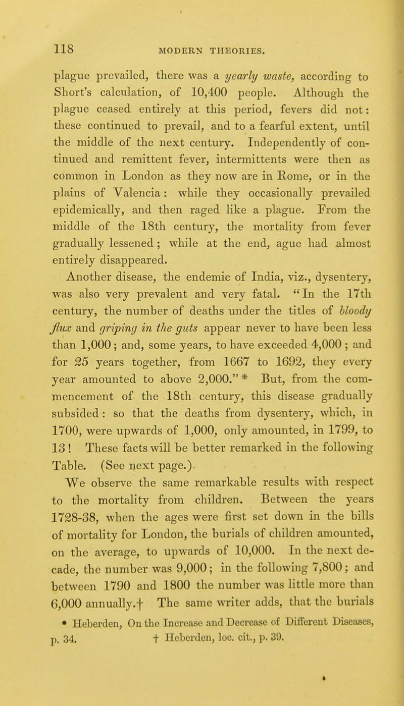 plague prevailed, there was a yearly waste, according to Short's calculation, of 10,400 people. Although the plague ceased entirely at this period, fevers did not: these continued to prevail, and to a fearful extent, until the middle of the next century. Independently of con- tinued and remittent fever, intermittents were then as common in London as they now are in Rome, or in the plains of Valencia: while they occasionally prevailed epidemically, and then raged like a plague. From the middle of the 18th century, the mortality from fever gradually lessened ; while at the end, ague had almost entirely disappeared. Another disease, the endemic of India, viz., dysentery, was also very prevalent and very fatal. In the 17th century, the number of deaths under the titles of bloody flux and griping in the guts appear never to have been less than 1,000 ; and, some years, to have exceeded 4,000 ; and for 25 years together, from 1667 to 1692, they every year amounted to above 2,000. * But, from the com- mencement of the 18th century, this disease gradually subsided : so that the deaths from dysentery, which, in 1700, were upwards of 1,000, only amounted, in 1799, to 13 ! These facts will be better remarked in the following Table. (See next page.) We observe the same remarkable results with respect to the mortality from children. Between the years 1728-38, when the ages were first set down in the bills of mortality for London, the burials of children amounted, on the average, to upwards of 10,000. In the next de- cade, the number was 9,000; in the following 7,800; and between 1790 and 1800 the number was little more than 6,000 annually.f The same writer adds, that the burials • Heberden, On the Increase and Decrease of Diflferent Diseases, p. 34. t Heberden, loc. cit., p. 39.