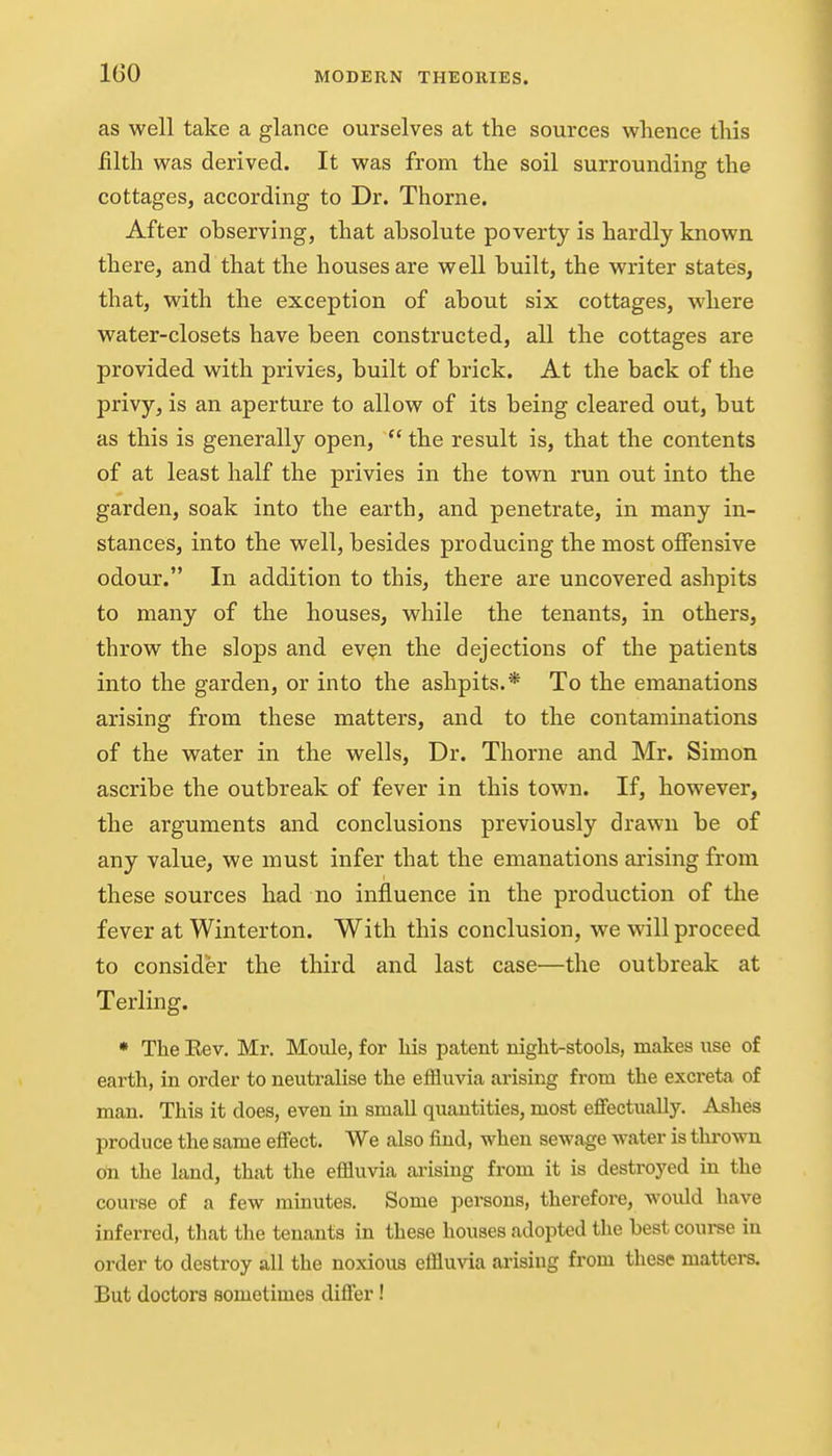 IGO as well take a glance ourselves at the sources whence this lilth was derived. It was from the soil surrounding the cottages, according to Dr. Thorne. After observing, that absolute poverty is hardly known there, and that the houses are well built, the writer states, that, with the exception of about six cottages, where water-closets have been constructed, all the cottages are provided with privies, built of brick. At the back of the privy, is an aperture to allow of its being cleared out, but as this is generally open,  the result is, that the contents of at least half the privies in the town run out into the garden, soak into the earth, and penetrate, in many in- stances, into the well, besides producing the most offensive odour. In addition to this, there are uncovered ashpits to many of the houses, while the tenants, in others, throw the slops and ev^n the dejections of the patients into the garden, or into the ashpits.* To the emanations arising from these matters, and to the contaminations of the water in the wells, Dr. Thorne and Mr. Simon ascribe the outbreak of fever in this town. If, however, the arguments and conclusions previously drawn be of any value, we must infer that the emanations arising from these sources had no influence in the production of the fever at Winterton. With this conclusion, we will proceed to consider the third and last case—the outbreak at Terling. • The Eev. Mr. Moule, for Ms patent night-stools, makes use of earth, in order to neutralise the eifluvia arising from the excreta of man. This it does, even in small quantities, most eflfectually. Ashes produce the same effect. We also find, when sewage water is thrown on the land, that the effluvia arising from it is destroyed in the course of a few minutes. Some persons, therefore, would have inferred, that the tenants in these houses adopted the best course in order to destroy all the noxious effluvia arising from these matters. But doctors sometimes diflfer!