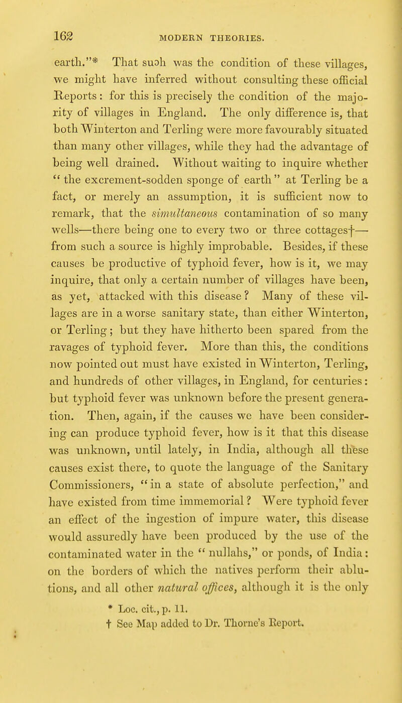 earth.* That suoh was the condition of these villages, we might have inferred without consulting these official Reports: for this is precisely the condition of the majo- rity of villages in England. The only difference is, that both Winterton and Terling were more favourably situated than many other villages, while they had the advantage of being well drained. Without waiting to inquire whether  the excrement-sodden sponge of earth  at Terling be a fact, or merely an assumption, it is sufficient now to remark, that the simultaneous contamination of so many wells—there being one to every two or three cottagesf— from such a source is highly improbable. Besides, if these causes be productive of typhoid fever, how is it, we may inquire, that only a certain number of villages have been, as yet, attacked with this disease ? Many of these vil- lages are in a worse sanitary state, than either Winterton, or Terling ; but they have hitherto been spared from the ravages of typhoid fever. More than this, the conditions now pointed out must have existed in Winterton, Terling, and hundreds of other villages, in England, for centuries: but typhoid fever was unknown before the present genera- tion. Then, again, if the causes we have been consider- ing can produce typhoid fever, how is it that this disease was unknown, until lately, in India, although all these causes exist there, to quote the language of the Sanitary Commissioners,  in a state of absolute perfection, and have existed from time immemorial ? Were typhoid fever an effect of the ingestion of impure water, this disease would assuredly have been produced by the use of the contaminated water in the  nullahs, or ponds, of India: on the borders of which the natives perform their ablu- tions, and all other natural offices, although it is the only • Loc. cit., p. 11. t See Map added to Dr. Thome's Eeport.