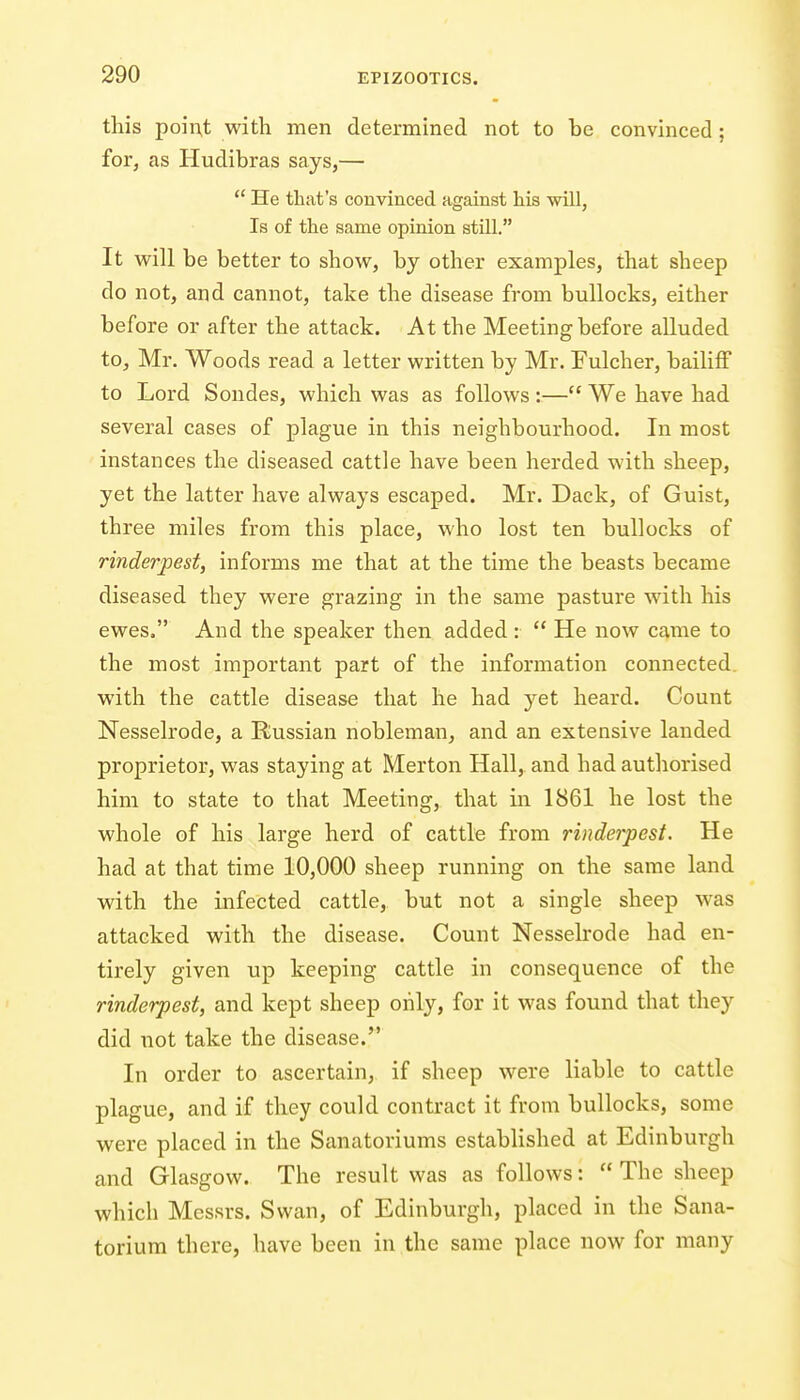 this poii;t with men determined not to be convinced; for, as Hudibras says,—  He that's convinced against his will. Is of the same opinion still. It will be better to show, by other examples, that sheep do not, and cannot, take the disease from bullocks, either before or after the attack. At the Meeting before alluded to, Mr. Woods read a letter written by Mr. Fulcher, bailiff to Lord Sondes, which was as follows :— We have had several cases of plague in this neighbourhood. In most instances the diseased cattle have been herded with sheep, yet the latter have always escaped. Mr. Dack, of Guist, three miles from this place, who lost ten bullocks of rinderpest, informs me that at the time the beasts became diseased they were grazing in the same pasture with his ewes. And the speaker then added:  He now came to the most important part of the information connected with the cattle disease that he had j'^et heard. Count Nesselrode, a Russian nobleman, and an extensive landed proprietor, was staying at Merton Hall, and had authorised him to state to that Meeting, that in 1861 he lost the whole of his large herd of cattle from rinderpest. He had at that time 10,000 sheep running on the same land with the infected cattle, but not a single sheep was attacked with the disease. Count Nesselrode had en- tirely given up keeping cattle in consequence of the rinderpest, and kept sheep only, for it was found that they did not take the disease. In order to ascertain, if sheep were liable to cattle plague, and if they could contract it from bullocks, some were placed in the Sanatoriums established at Edinburgh and Glasgow. The result was as follows:  The sheep which Messrs. Swan, of Edinburgh, placed in the Sana- torium there, have been in the same place now for many