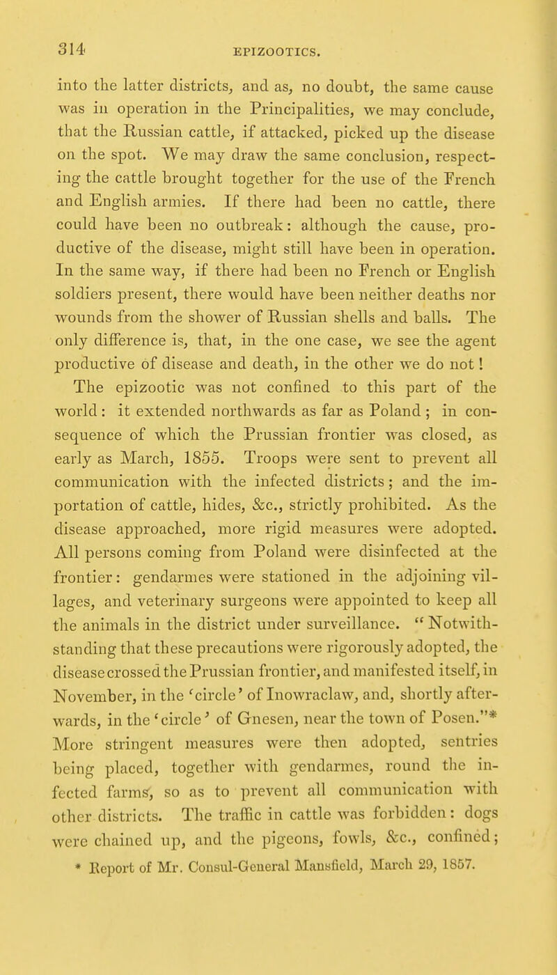 into the latter districts^ and as, no doubt, the same cause was ill operation in the Principalities, we may conclude, that the Russian cattle, if attacked, picked up the disease on the spot. We may draw the same conclusion, respect- ing the cattle brought together for the use of the French and English armies. If there had been no cattle, there could have been no outbreak: although the cause, pro- ductive of the disease, might still have been in operation. In the same way, if there had been no French or English soldiers present, there would have been neither deaths nor wounds from the shower of Russian shells and balls. The only difference is, that, in the one case, we see the agent productive of disease and death, in the other we do not! The epizootic was not confined to this part of the world: it extended northwards as far as Poland ; in con- sequence of which the Prussian frontier was closed, as early as March, 1855. Troops were sent to prevent all communication with the infected districts; and the im- portation of cattle, hides, &c., strictly prohibited. As the disease approached, more rigid measures were adopted. All persons coming from Poland were disinfected at the frontier: gendarmes were stationed in the adjoining vil- lages, and veterinary surgeons were appointed to keep all the animals in the district under surveillance.  Notwith- standing that these precautions were rigorously adopted, the disease crossed the Prussian frontier, and manifested itself, in November, in the 'circle' of Inowraclaw, and, shortly after- wards, in the 'circle' of Gnesen, near the town of Posen.* More stringent measures were then adopted, sentries being placed, together with gendarmes, round the in- fected farms', so as to prevent all communication with other districts. The traffic in cattle was forbidden: dogs were chained up, and the pigeons, fowls, &c., confined; * Eeport of Mr. Consul-Geueral Mansfield, March 29, 1857.