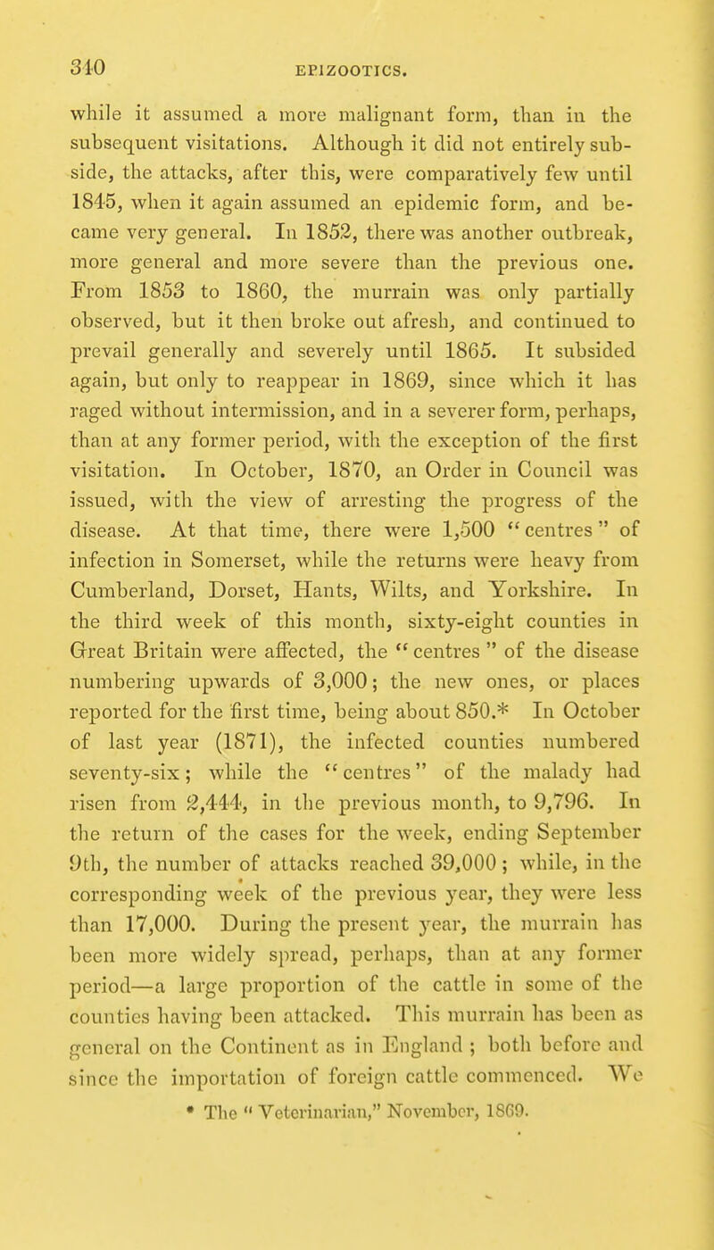 while it assumed a move malignant form, than in the subsequent visitations. Although it did not entirely sub- side, the attacks, after this, were comparatively few until 1845, when it again assumed an epidemic form, and be- came very general. In 1853, there was another outbreak, more general and more severe than the previous one. From 1853 to 1860, the murrain was only partially observed, but it then broke out afresh, and continued to pi'evail generally and severely until 1865. It subsided again, but only to reappear in 1869, since which it has raged without intermission, and in a severer form, perhaps, than at any former period, with the exception of the first visitation. In October, 1870, an Order in Council was issued, with the view of arresting the progress of the disease. At that time, there were 1,500  centres  of infection in Somerset, while the returns were heavy from Cumberland, Dorset, Hants, Wilts, and Yorkshire. In the third week of this month, sixty-eight counties in Great Britain were affected, the  centres  of the disease numbering upwards of 3,000; the new ones, or places reported for the first time, being about 850.* In October of last year (1871), the infected counties numbered seventy-six; while the centres of the malady had risen from ^,444, in the previous month, to 9,796. In the return of the cases for the week, ending September 9th, the number of attacks reached 39,000 ; while, in the corresponding week of the previous year, they were less than 17,000. During the present year, the murrain has been more widely spread, perhaps, than at any former period—a large proportion of the cattle in some of the counties having been attacked. This murrain has been as general on the Continent as in England ; both before and since the importation of foreign cattle commenced. We • The Veterinarian, November, 1869.