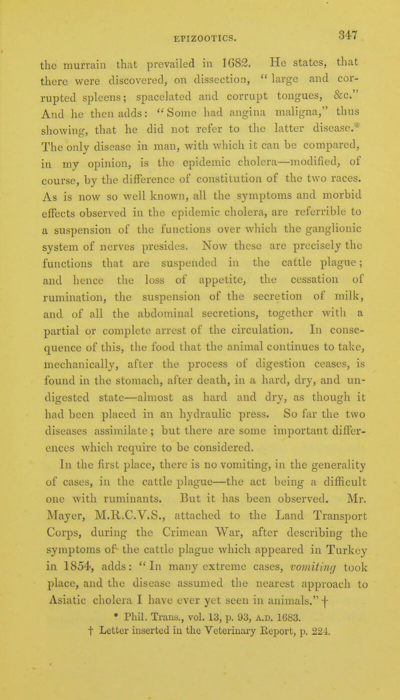 the murrain that prevailed in 1682. He states, that there were discovered, on dissection,  large and cor- rupted spleens; spacelated and corrupt tongues, &c. And he then adds:  Some had angina maligna, thus showing, that he did not refer to the latter disease.* The only disease in man, with which it can be compared, in my opinion, is the epidemic cholera—modified, of course, by the difference of constitution of the two races. As is now so well known, all the symptoms and morbid effects observed in the epidemic cholera, are referrible to a suspension of the functions over which the ganglionic system of nerves presides. Now these are precisely the functions that are suspended in the cattle plague; and hence the loss of appetite, the cessation of rumination, the suspension of the secretion of milk, and of all the abdominal secretions, together with a partial or complete arrest of the circulation. In conse- quence of this, the food that the animal continues to take, meclianically, after the process of digestion ceases, is found in the stomach, after death, in a hard, dry, and un- digested state—almost as hard and dry, as though it had been placed in an hydraulic press. So far the two diseases assimilate; but there are some important differ- ences which require to be considered. In the first place, there is no vomiting, in the generality of cases, in the cattle plague—the act being a difficult one with ruminants. But it has been observed. Mr. Mayer, M.R.C.V.S., attached to the Land Transport Corps, during the Crimean War, after describing the symptoms of- the cattle plague which appeared in Turkey in 1854, adds: In many extreme cases, vomiting took place, and the disease assumed the nearest approach to Asiatic cholera I have ever yet seen in animals. f • Phil. Trans., vol. 13, p. 93, a.d. 1683. t Letter inserted iu the Veteriuaiy Eeport, p. 221.