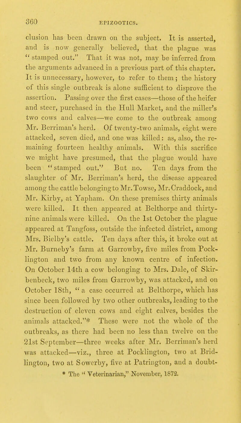 elusion lias been drawn on the subject. It is asserted, and is now generally believed, that the plague was  stamped out. That it was not, may be inferred from the arguments advanced in a previous part of this chapter. It is unnecessary, however, to refer to them; the history of this single outbreak is alone sufficient to disprove the assertion. Passing over the first cases—those of the heifer and steer, purchased in the Hull Market, and the miller's two cows and calves—we come to the outbreak among Mr. Berriman's herd. Of twenty-two animals, eight were attacked, seven died, and one was killed: as, also, the re- maining fourteen healthy animals. With this sacrifice we might have presumed, that the plague would have been stamped out. But no. Ten days from the slaughter of Mr. Berriman's herd, the disease appeared among the cattle belonging to Mr.Towse, Mr. Craddock, and Mr. Kirby, at Yapham. On these premises thirty animals were killed. It then appeared at Belthorpe and thirty- nine animals were killed. On the 1st October the plague appeared at Tangfoss, outside the infected district, among Mrs. Bielby's cattle. Ten days after this, it broke out at Mr. Burneby's farm at Garrowby, five miles from Pock- lington and two from any known centre of infection. On October 14th a cow belonging to Mrs. Dale, of Skir- benbeck, two miles from Garrowby, was attacked, and on October 18th,  a case occurred at Belthorpe, which has since been followed by two other outbreaks, leading to the destruction of eleven cows and eight calves, besides the animals attacked.* These were not the whole of the outbreaks, as tliere had been no less than twelve on the 21st September—three weeks after Mr. Berriman's herd was attacked—viz., three at Pocklington, two at Brid- lington, two at Sowcrby, five at Patrington, and a doubt-